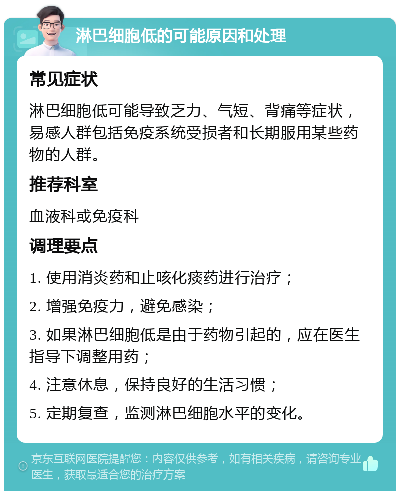 淋巴细胞低的可能原因和处理 常见症状 淋巴细胞低可能导致乏力、气短、背痛等症状，易感人群包括免疫系统受损者和长期服用某些药物的人群。 推荐科室 血液科或免疫科 调理要点 1. 使用消炎药和止咳化痰药进行治疗； 2. 增强免疫力，避免感染； 3. 如果淋巴细胞低是由于药物引起的，应在医生指导下调整用药； 4. 注意休息，保持良好的生活习惯； 5. 定期复查，监测淋巴细胞水平的变化。