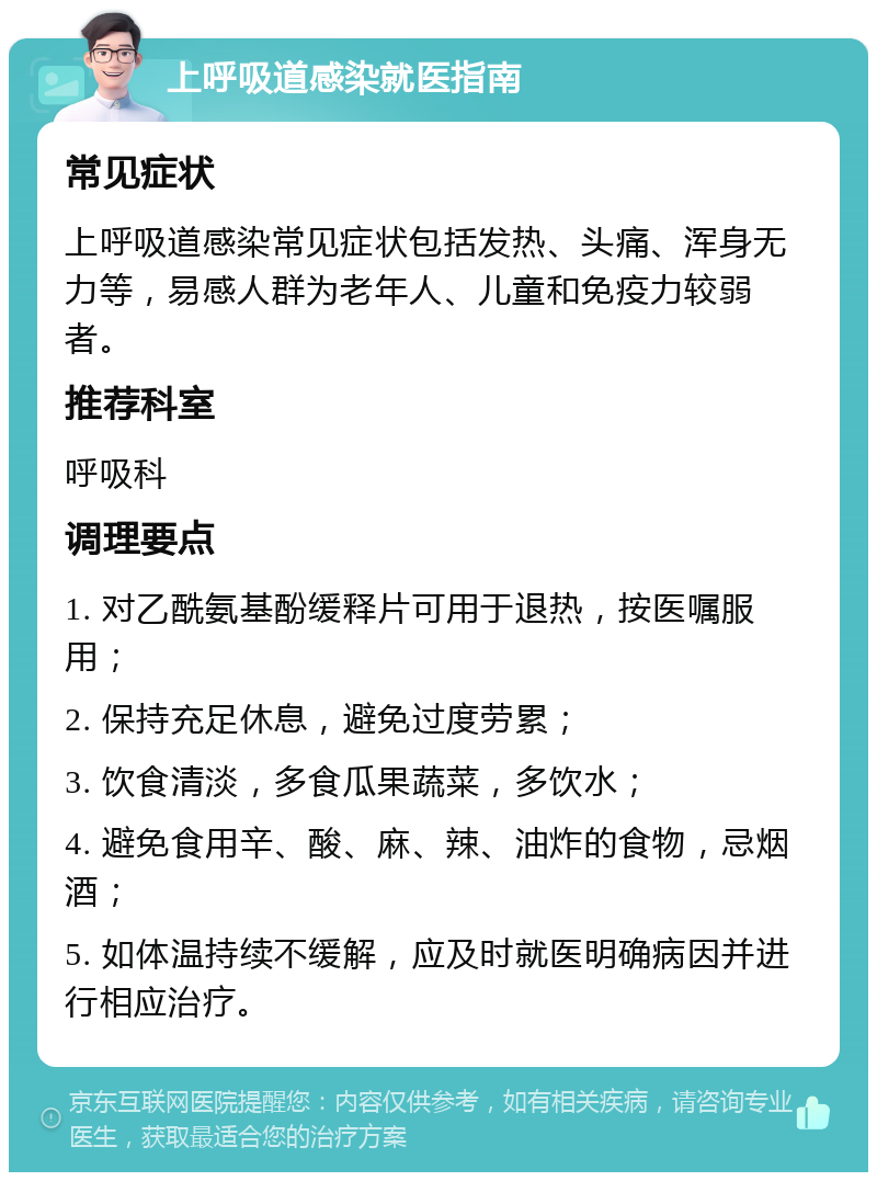 上呼吸道感染就医指南 常见症状 上呼吸道感染常见症状包括发热、头痛、浑身无力等，易感人群为老年人、儿童和免疫力较弱者。 推荐科室 呼吸科 调理要点 1. 对乙酰氨基酚缓释片可用于退热，按医嘱服用； 2. 保持充足休息，避免过度劳累； 3. 饮食清淡，多食瓜果蔬菜，多饮水； 4. 避免食用辛、酸、麻、辣、油炸的食物，忌烟酒； 5. 如体温持续不缓解，应及时就医明确病因并进行相应治疗。