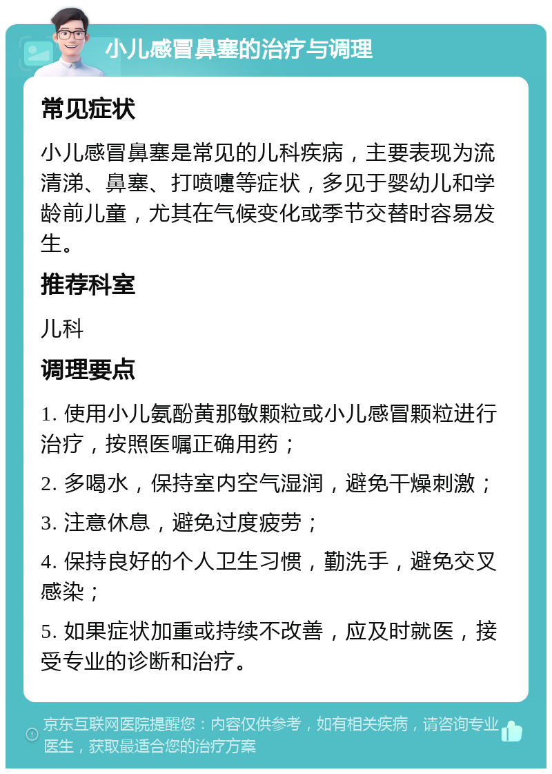 小儿感冒鼻塞的治疗与调理 常见症状 小儿感冒鼻塞是常见的儿科疾病，主要表现为流清涕、鼻塞、打喷嚏等症状，多见于婴幼儿和学龄前儿童，尤其在气候变化或季节交替时容易发生。 推荐科室 儿科 调理要点 1. 使用小儿氨酚黄那敏颗粒或小儿感冒颗粒进行治疗，按照医嘱正确用药； 2. 多喝水，保持室内空气湿润，避免干燥刺激； 3. 注意休息，避免过度疲劳； 4. 保持良好的个人卫生习惯，勤洗手，避免交叉感染； 5. 如果症状加重或持续不改善，应及时就医，接受专业的诊断和治疗。