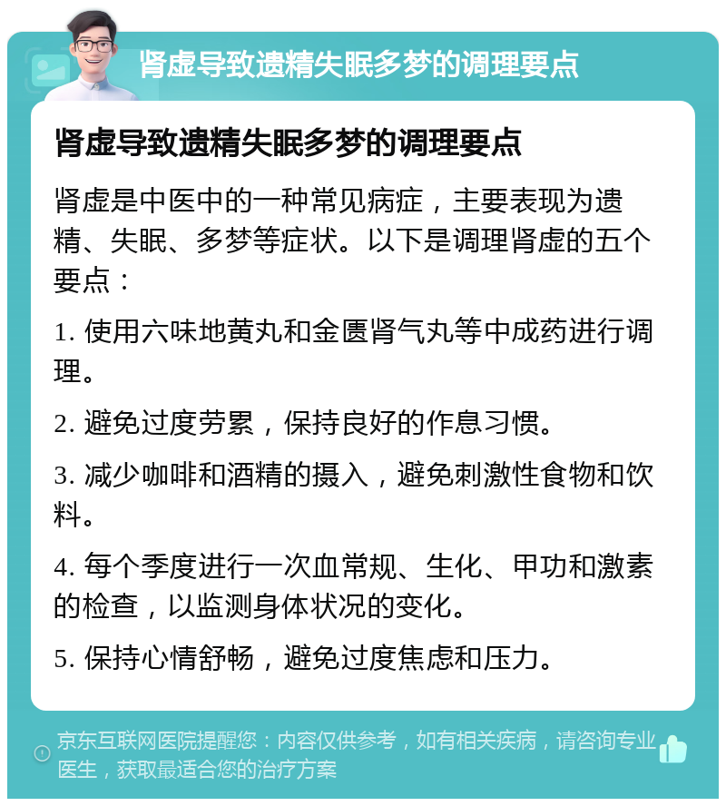 肾虚导致遗精失眠多梦的调理要点 肾虚导致遗精失眠多梦的调理要点 肾虚是中医中的一种常见病症，主要表现为遗精、失眠、多梦等症状。以下是调理肾虚的五个要点： 1. 使用六味地黄丸和金匮肾气丸等中成药进行调理。 2. 避免过度劳累，保持良好的作息习惯。 3. 减少咖啡和酒精的摄入，避免刺激性食物和饮料。 4. 每个季度进行一次血常规、生化、甲功和激素的检查，以监测身体状况的变化。 5. 保持心情舒畅，避免过度焦虑和压力。