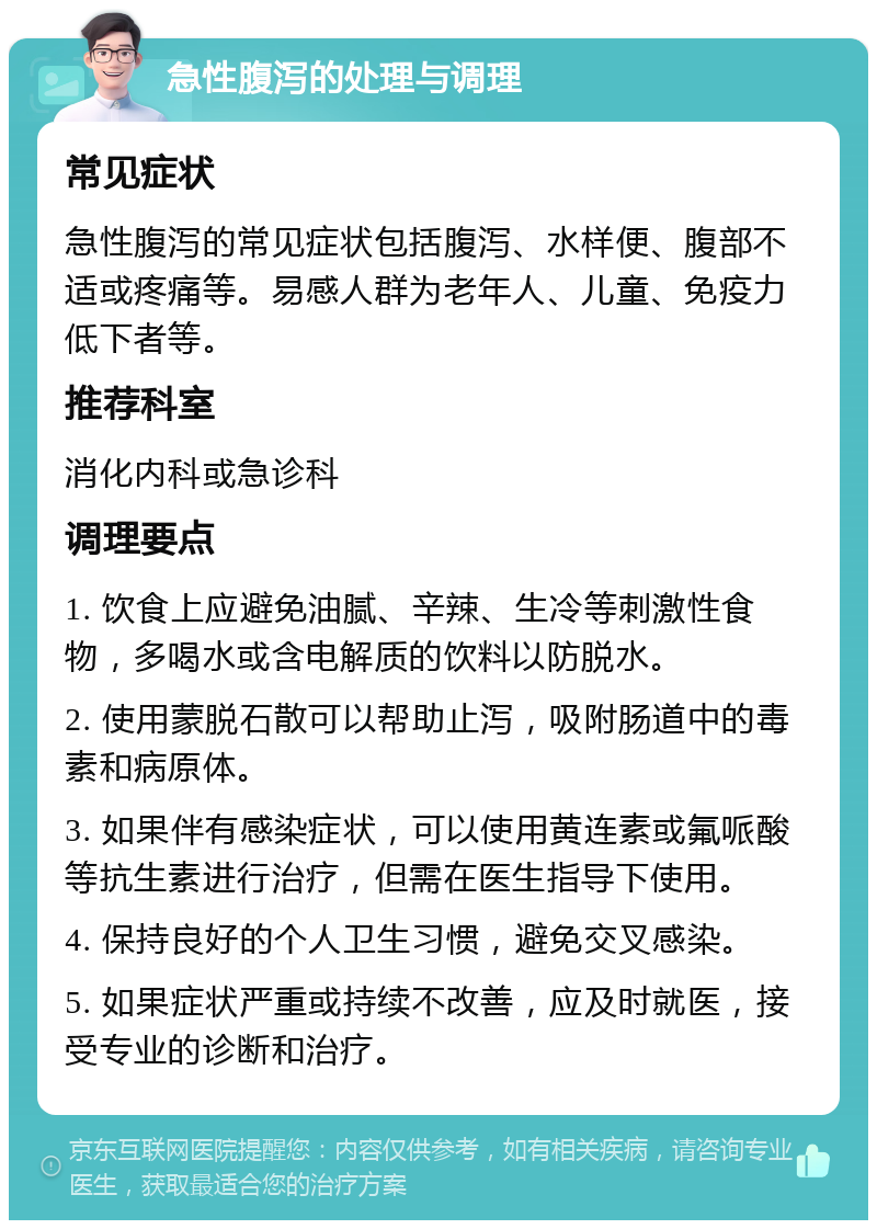 急性腹泻的处理与调理 常见症状 急性腹泻的常见症状包括腹泻、水样便、腹部不适或疼痛等。易感人群为老年人、儿童、免疫力低下者等。 推荐科室 消化内科或急诊科 调理要点 1. 饮食上应避免油腻、辛辣、生冷等刺激性食物，多喝水或含电解质的饮料以防脱水。 2. 使用蒙脱石散可以帮助止泻，吸附肠道中的毒素和病原体。 3. 如果伴有感染症状，可以使用黄连素或氟哌酸等抗生素进行治疗，但需在医生指导下使用。 4. 保持良好的个人卫生习惯，避免交叉感染。 5. 如果症状严重或持续不改善，应及时就医，接受专业的诊断和治疗。