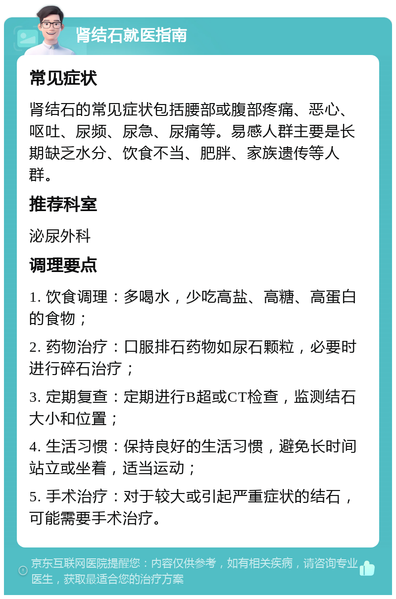 肾结石就医指南 常见症状 肾结石的常见症状包括腰部或腹部疼痛、恶心、呕吐、尿频、尿急、尿痛等。易感人群主要是长期缺乏水分、饮食不当、肥胖、家族遗传等人群。 推荐科室 泌尿外科 调理要点 1. 饮食调理：多喝水，少吃高盐、高糖、高蛋白的食物； 2. 药物治疗：口服排石药物如尿石颗粒，必要时进行碎石治疗； 3. 定期复查：定期进行B超或CT检查，监测结石大小和位置； 4. 生活习惯：保持良好的生活习惯，避免长时间站立或坐着，适当运动； 5. 手术治疗：对于较大或引起严重症状的结石，可能需要手术治疗。