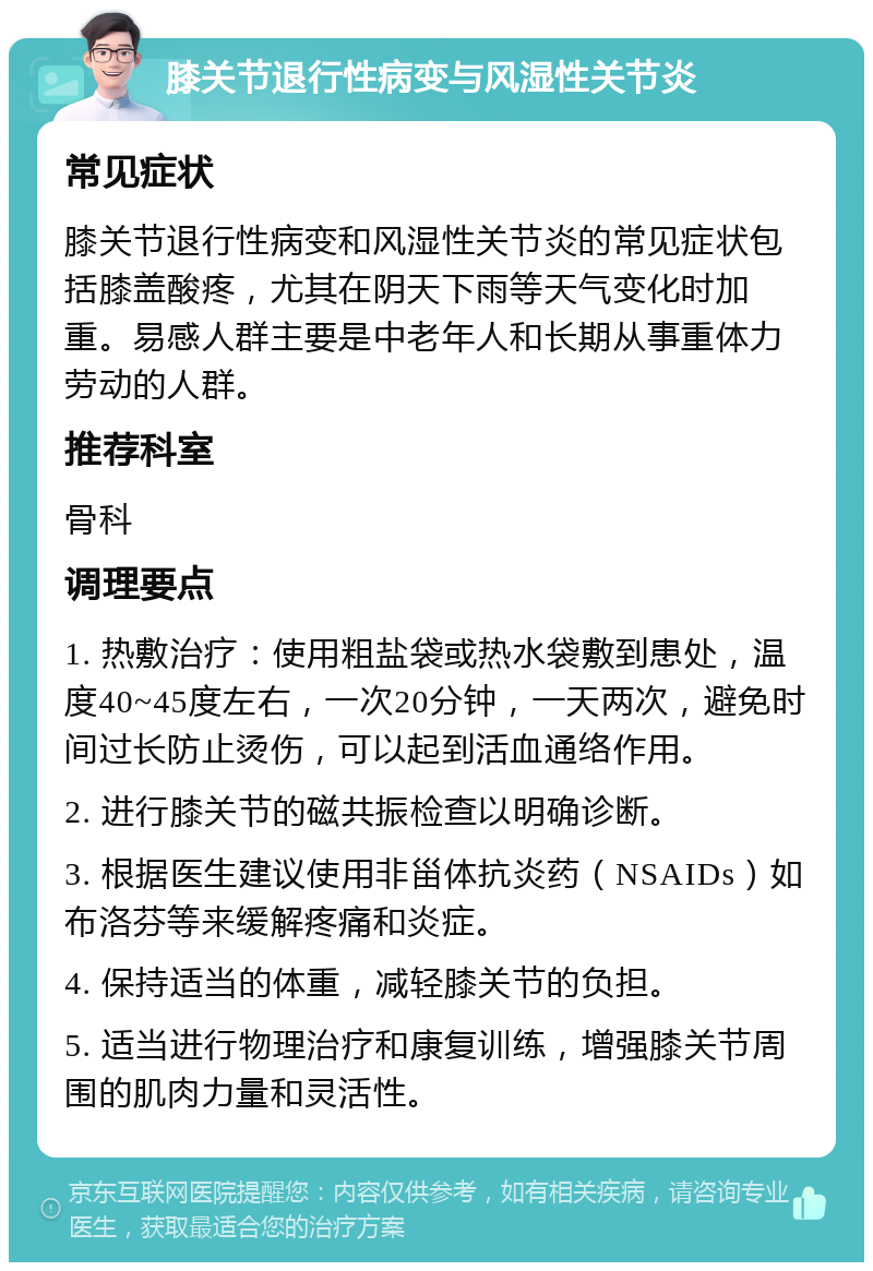 膝关节退行性病变与风湿性关节炎 常见症状 膝关节退行性病变和风湿性关节炎的常见症状包括膝盖酸疼，尤其在阴天下雨等天气变化时加重。易感人群主要是中老年人和长期从事重体力劳动的人群。 推荐科室 骨科 调理要点 1. 热敷治疗：使用粗盐袋或热水袋敷到患处，温度40~45度左右，一次20分钟，一天两次，避免时间过长防止烫伤，可以起到活血通络作用。 2. 进行膝关节的磁共振检查以明确诊断。 3. 根据医生建议使用非甾体抗炎药（NSAIDs）如布洛芬等来缓解疼痛和炎症。 4. 保持适当的体重，减轻膝关节的负担。 5. 适当进行物理治疗和康复训练，增强膝关节周围的肌肉力量和灵活性。