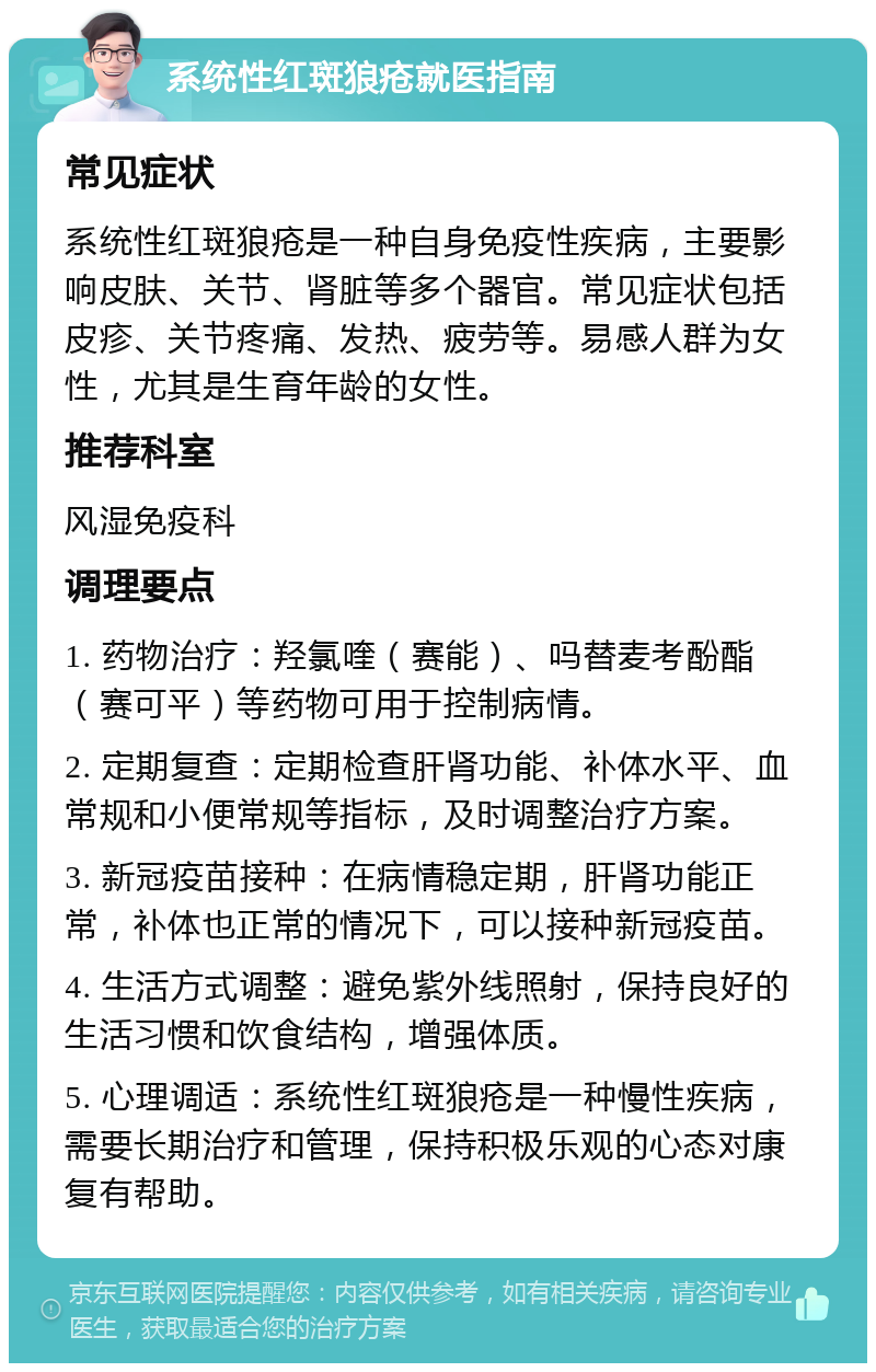 系统性红斑狼疮就医指南 常见症状 系统性红斑狼疮是一种自身免疫性疾病，主要影响皮肤、关节、肾脏等多个器官。常见症状包括皮疹、关节疼痛、发热、疲劳等。易感人群为女性，尤其是生育年龄的女性。 推荐科室 风湿免疫科 调理要点 1. 药物治疗：羟氯喹（赛能）、吗替麦考酚酯（赛可平）等药物可用于控制病情。 2. 定期复查：定期检查肝肾功能、补体水平、血常规和小便常规等指标，及时调整治疗方案。 3. 新冠疫苗接种：在病情稳定期，肝肾功能正常，补体也正常的情况下，可以接种新冠疫苗。 4. 生活方式调整：避免紫外线照射，保持良好的生活习惯和饮食结构，增强体质。 5. 心理调适：系统性红斑狼疮是一种慢性疾病，需要长期治疗和管理，保持积极乐观的心态对康复有帮助。