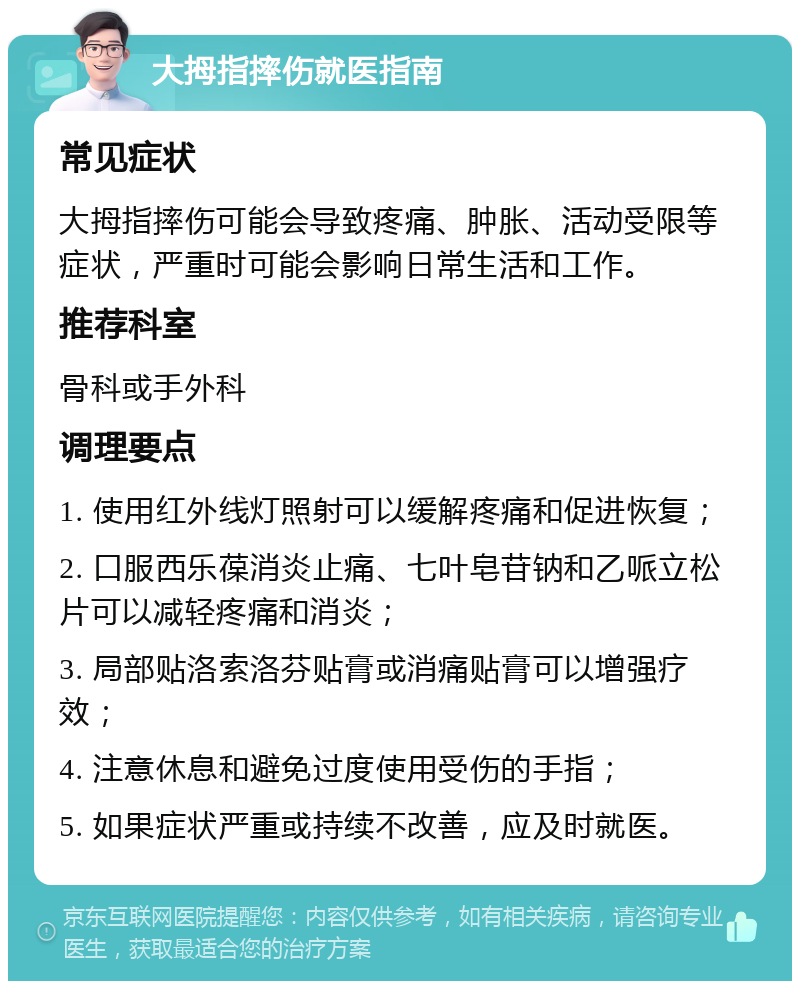 大拇指摔伤就医指南 常见症状 大拇指摔伤可能会导致疼痛、肿胀、活动受限等症状，严重时可能会影响日常生活和工作。 推荐科室 骨科或手外科 调理要点 1. 使用红外线灯照射可以缓解疼痛和促进恢复； 2. 口服西乐葆消炎止痛、七叶皂苷钠和乙哌立松片可以减轻疼痛和消炎； 3. 局部贴洛索洛芬贴膏或消痛贴膏可以增强疗效； 4. 注意休息和避免过度使用受伤的手指； 5. 如果症状严重或持续不改善，应及时就医。