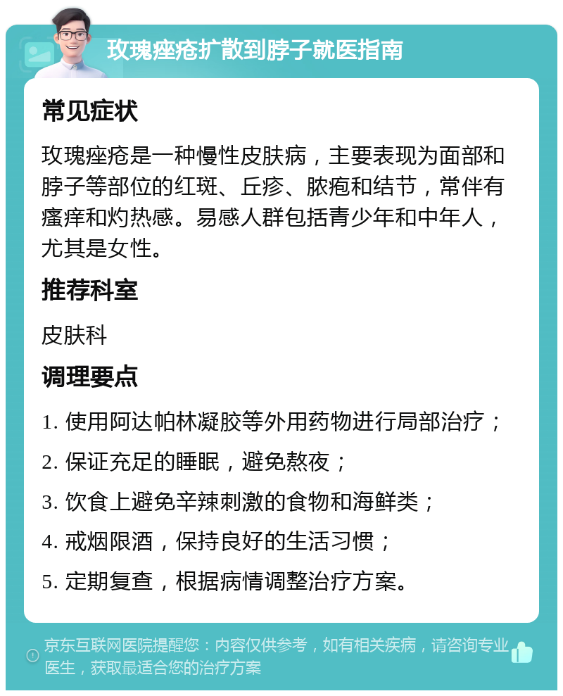 玫瑰痤疮扩散到脖子就医指南 常见症状 玫瑰痤疮是一种慢性皮肤病，主要表现为面部和脖子等部位的红斑、丘疹、脓疱和结节，常伴有瘙痒和灼热感。易感人群包括青少年和中年人，尤其是女性。 推荐科室 皮肤科 调理要点 1. 使用阿达帕林凝胶等外用药物进行局部治疗； 2. 保证充足的睡眠，避免熬夜； 3. 饮食上避免辛辣刺激的食物和海鲜类； 4. 戒烟限酒，保持良好的生活习惯； 5. 定期复查，根据病情调整治疗方案。