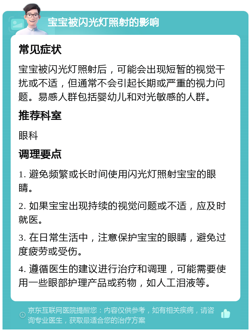 宝宝被闪光灯照射的影响 常见症状 宝宝被闪光灯照射后，可能会出现短暂的视觉干扰或不适，但通常不会引起长期或严重的视力问题。易感人群包括婴幼儿和对光敏感的人群。 推荐科室 眼科 调理要点 1. 避免频繁或长时间使用闪光灯照射宝宝的眼睛。 2. 如果宝宝出现持续的视觉问题或不适，应及时就医。 3. 在日常生活中，注意保护宝宝的眼睛，避免过度疲劳或受伤。 4. 遵循医生的建议进行治疗和调理，可能需要使用一些眼部护理产品或药物，如人工泪液等。