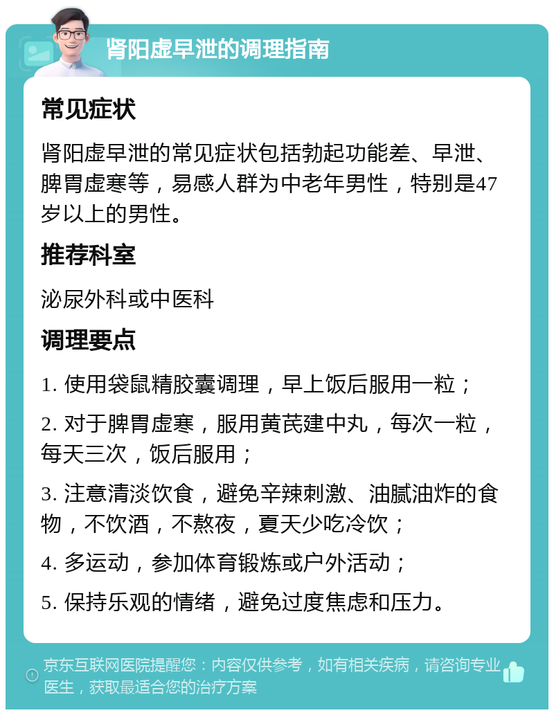 肾阳虚早泄的调理指南 常见症状 肾阳虚早泄的常见症状包括勃起功能差、早泄、脾胃虚寒等，易感人群为中老年男性，特别是47岁以上的男性。 推荐科室 泌尿外科或中医科 调理要点 1. 使用袋鼠精胶囊调理，早上饭后服用一粒； 2. 对于脾胃虚寒，服用黄芪建中丸，每次一粒，每天三次，饭后服用； 3. 注意清淡饮食，避免辛辣刺激、油腻油炸的食物，不饮酒，不熬夜，夏天少吃冷饮； 4. 多运动，参加体育锻炼或户外活动； 5. 保持乐观的情绪，避免过度焦虑和压力。