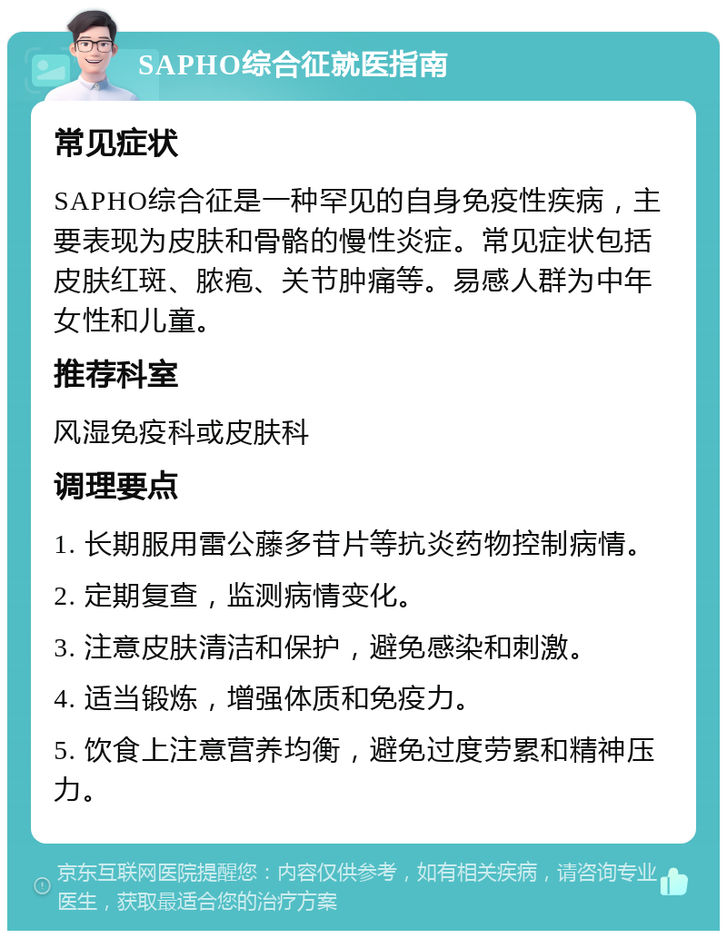 SAPHO综合征就医指南 常见症状 SAPHO综合征是一种罕见的自身免疫性疾病，主要表现为皮肤和骨骼的慢性炎症。常见症状包括皮肤红斑、脓疱、关节肿痛等。易感人群为中年女性和儿童。 推荐科室 风湿免疫科或皮肤科 调理要点 1. 长期服用雷公藤多苷片等抗炎药物控制病情。 2. 定期复查，监测病情变化。 3. 注意皮肤清洁和保护，避免感染和刺激。 4. 适当锻炼，增强体质和免疫力。 5. 饮食上注意营养均衡，避免过度劳累和精神压力。