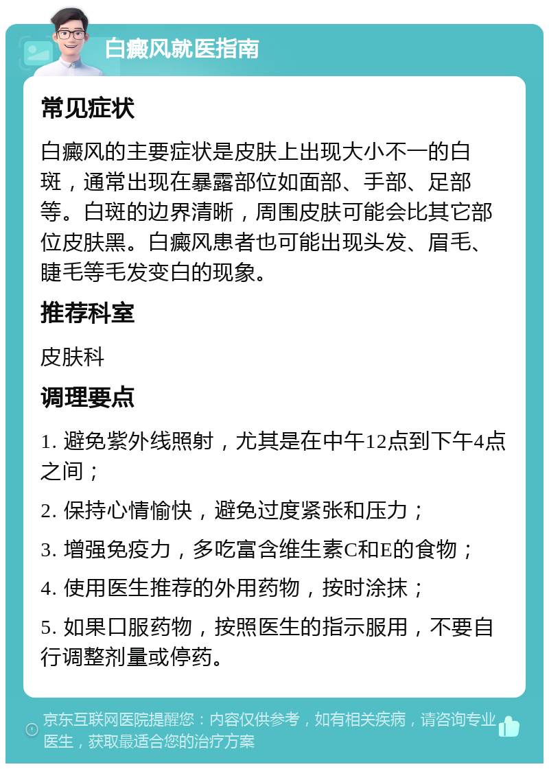 白癜风就医指南 常见症状 白癜风的主要症状是皮肤上出现大小不一的白斑，通常出现在暴露部位如面部、手部、足部等。白斑的边界清晰，周围皮肤可能会比其它部位皮肤黑。白癜风患者也可能出现头发、眉毛、睫毛等毛发变白的现象。 推荐科室 皮肤科 调理要点 1. 避免紫外线照射，尤其是在中午12点到下午4点之间； 2. 保持心情愉快，避免过度紧张和压力； 3. 增强免疫力，多吃富含维生素C和E的食物； 4. 使用医生推荐的外用药物，按时涂抹； 5. 如果口服药物，按照医生的指示服用，不要自行调整剂量或停药。