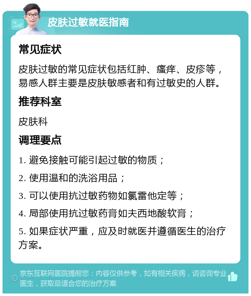 皮肤过敏就医指南 常见症状 皮肤过敏的常见症状包括红肿、瘙痒、皮疹等，易感人群主要是皮肤敏感者和有过敏史的人群。 推荐科室 皮肤科 调理要点 1. 避免接触可能引起过敏的物质； 2. 使用温和的洗浴用品； 3. 可以使用抗过敏药物如氯雷他定等； 4. 局部使用抗过敏药膏如夫西地酸软膏； 5. 如果症状严重，应及时就医并遵循医生的治疗方案。