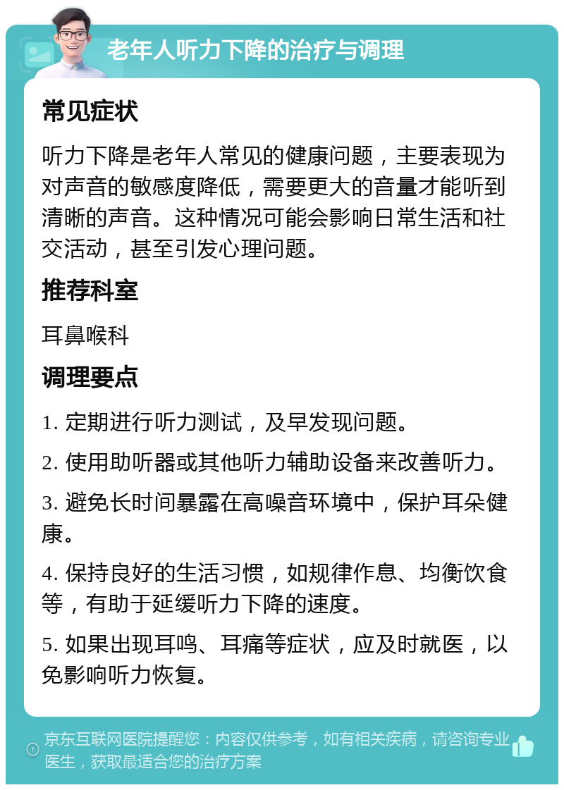 老年人听力下降的治疗与调理 常见症状 听力下降是老年人常见的健康问题，主要表现为对声音的敏感度降低，需要更大的音量才能听到清晰的声音。这种情况可能会影响日常生活和社交活动，甚至引发心理问题。 推荐科室 耳鼻喉科 调理要点 1. 定期进行听力测试，及早发现问题。 2. 使用助听器或其他听力辅助设备来改善听力。 3. 避免长时间暴露在高噪音环境中，保护耳朵健康。 4. 保持良好的生活习惯，如规律作息、均衡饮食等，有助于延缓听力下降的速度。 5. 如果出现耳鸣、耳痛等症状，应及时就医，以免影响听力恢复。