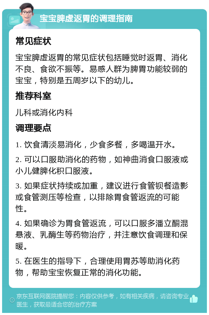 宝宝脾虚返胃的调理指南 常见症状 宝宝脾虚返胃的常见症状包括睡觉时返胃、消化不良、食欲不振等。易感人群为脾胃功能较弱的宝宝，特别是五周岁以下的幼儿。 推荐科室 儿科或消化内科 调理要点 1. 饮食清淡易消化，少食多餐，多喝温开水。 2. 可以口服助消化的药物，如神曲消食口服液或小儿健脾化积口服液。 3. 如果症状持续或加重，建议进行食管钡餐造影或食管测压等检查，以排除胃食管返流的可能性。 4. 如果确诊为胃食管返流，可以口服多潘立酮混悬液、乳酶生等药物治疗，并注意饮食调理和保暖。 5. 在医生的指导下，合理使用胃苏等助消化药物，帮助宝宝恢复正常的消化功能。