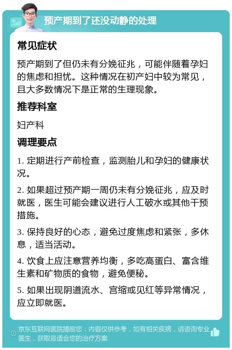 预产期到了还没动静的处理 常见症状 预产期到了但仍未有分娩征兆，可能伴随着孕妇的焦虑和担忧。这种情况在初产妇中较为常见，且大多数情况下是正常的生理现象。 推荐科室 妇产科 调理要点 1. 定期进行产前检查，监测胎儿和孕妇的健康状况。 2. 如果超过预产期一周仍未有分娩征兆，应及时就医，医生可能会建议进行人工破水或其他干预措施。 3. 保持良好的心态，避免过度焦虑和紧张，多休息，适当活动。 4. 饮食上应注意营养均衡，多吃高蛋白、富含维生素和矿物质的食物，避免便秘。 5. 如果出现阴道流水、宫缩或见红等异常情况，应立即就医。