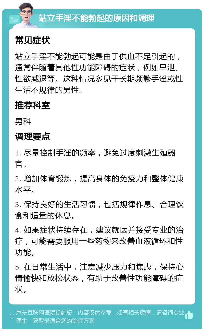 站立手淫不能勃起的原因和调理 常见症状 站立手淫不能勃起可能是由于供血不足引起的，通常伴随着其他性功能障碍的症状，例如早泄、性欲减退等。这种情况多见于长期频繁手淫或性生活不规律的男性。 推荐科室 男科 调理要点 1. 尽量控制手淫的频率，避免过度刺激生殖器官。 2. 增加体育锻炼，提高身体的免疫力和整体健康水平。 3. 保持良好的生活习惯，包括规律作息、合理饮食和适量的休息。 4. 如果症状持续存在，建议就医并接受专业的治疗，可能需要服用一些药物来改善血液循环和性功能。 5. 在日常生活中，注意减少压力和焦虑，保持心情愉快和放松状态，有助于改善性功能障碍的症状。