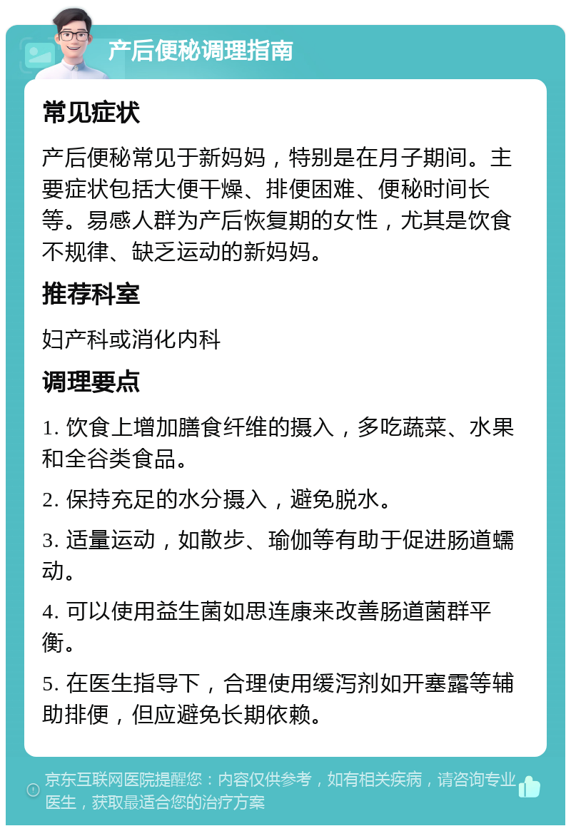 产后便秘调理指南 常见症状 产后便秘常见于新妈妈，特别是在月子期间。主要症状包括大便干燥、排便困难、便秘时间长等。易感人群为产后恢复期的女性，尤其是饮食不规律、缺乏运动的新妈妈。 推荐科室 妇产科或消化内科 调理要点 1. 饮食上增加膳食纤维的摄入，多吃蔬菜、水果和全谷类食品。 2. 保持充足的水分摄入，避免脱水。 3. 适量运动，如散步、瑜伽等有助于促进肠道蠕动。 4. 可以使用益生菌如思连康来改善肠道菌群平衡。 5. 在医生指导下，合理使用缓泻剂如开塞露等辅助排便，但应避免长期依赖。