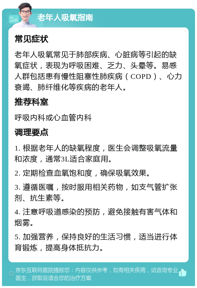 老年人吸氧指南 常见症状 老年人吸氧常见于肺部疾病、心脏病等引起的缺氧症状，表现为呼吸困难、乏力、头晕等。易感人群包括患有慢性阻塞性肺疾病（COPD）、心力衰竭、肺纤维化等疾病的老年人。 推荐科室 呼吸内科或心血管内科 调理要点 1. 根据老年人的缺氧程度，医生会调整吸氧流量和浓度，通常3L适合家庭用。 2. 定期检查血氧饱和度，确保吸氧效果。 3. 遵循医嘱，按时服用相关药物，如支气管扩张剂、抗生素等。 4. 注意呼吸道感染的预防，避免接触有害气体和烟雾。 5. 加强营养，保持良好的生活习惯，适当进行体育锻炼，提高身体抵抗力。