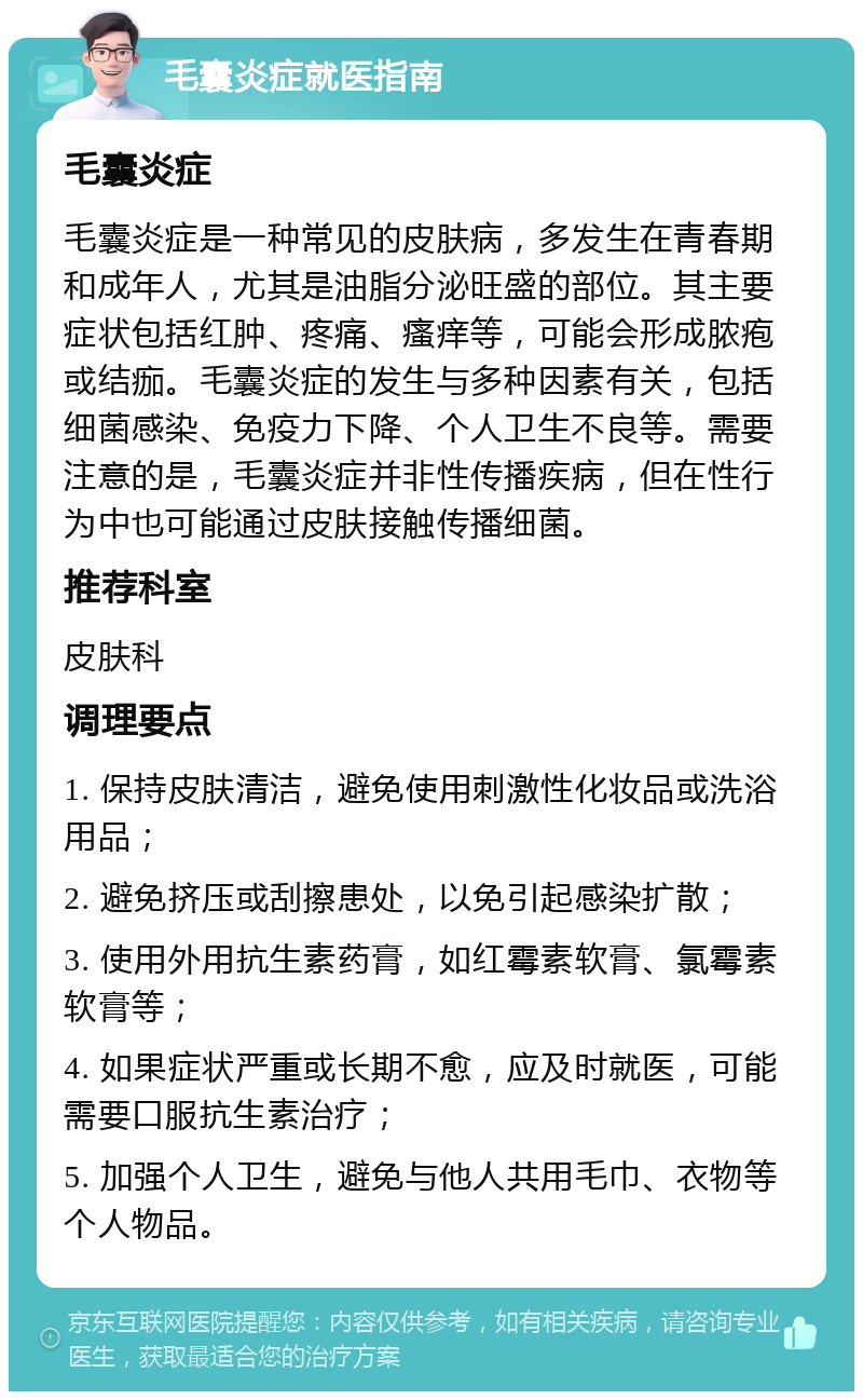 毛囊炎症就医指南 毛囊炎症 毛囊炎症是一种常见的皮肤病，多发生在青春期和成年人，尤其是油脂分泌旺盛的部位。其主要症状包括红肿、疼痛、瘙痒等，可能会形成脓疱或结痂。毛囊炎症的发生与多种因素有关，包括细菌感染、免疫力下降、个人卫生不良等。需要注意的是，毛囊炎症并非性传播疾病，但在性行为中也可能通过皮肤接触传播细菌。 推荐科室 皮肤科 调理要点 1. 保持皮肤清洁，避免使用刺激性化妆品或洗浴用品； 2. 避免挤压或刮擦患处，以免引起感染扩散； 3. 使用外用抗生素药膏，如红霉素软膏、氯霉素软膏等； 4. 如果症状严重或长期不愈，应及时就医，可能需要口服抗生素治疗； 5. 加强个人卫生，避免与他人共用毛巾、衣物等个人物品。