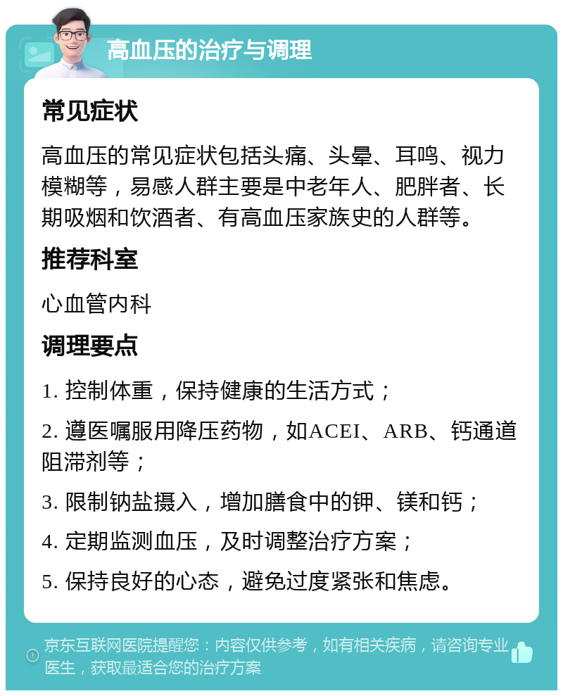 高血压的治疗与调理 常见症状 高血压的常见症状包括头痛、头晕、耳鸣、视力模糊等，易感人群主要是中老年人、肥胖者、长期吸烟和饮酒者、有高血压家族史的人群等。 推荐科室 心血管内科 调理要点 1. 控制体重，保持健康的生活方式； 2. 遵医嘱服用降压药物，如ACEI、ARB、钙通道阻滞剂等； 3. 限制钠盐摄入，增加膳食中的钾、镁和钙； 4. 定期监测血压，及时调整治疗方案； 5. 保持良好的心态，避免过度紧张和焦虑。