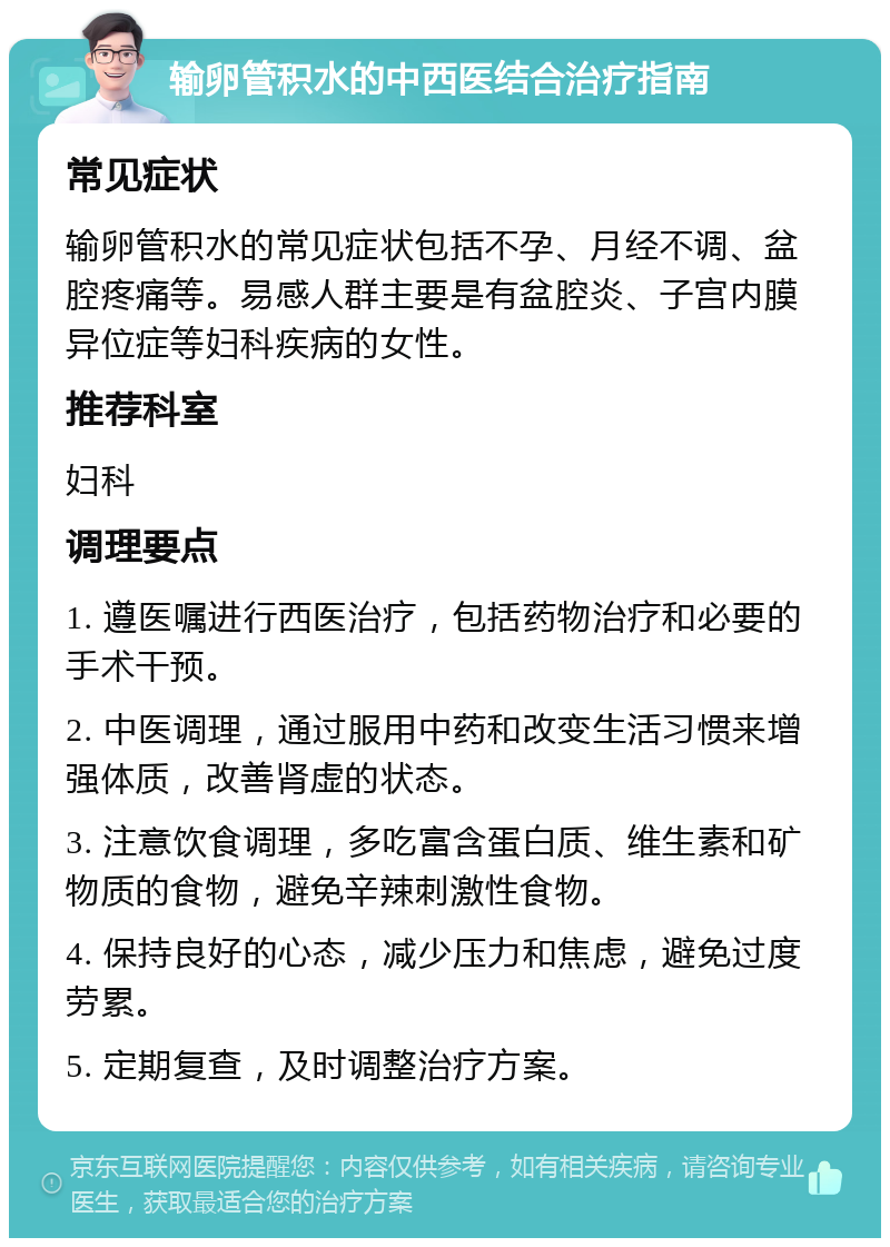 输卵管积水的中西医结合治疗指南 常见症状 输卵管积水的常见症状包括不孕、月经不调、盆腔疼痛等。易感人群主要是有盆腔炎、子宫内膜异位症等妇科疾病的女性。 推荐科室 妇科 调理要点 1. 遵医嘱进行西医治疗，包括药物治疗和必要的手术干预。 2. 中医调理，通过服用中药和改变生活习惯来增强体质，改善肾虚的状态。 3. 注意饮食调理，多吃富含蛋白质、维生素和矿物质的食物，避免辛辣刺激性食物。 4. 保持良好的心态，减少压力和焦虑，避免过度劳累。 5. 定期复查，及时调整治疗方案。