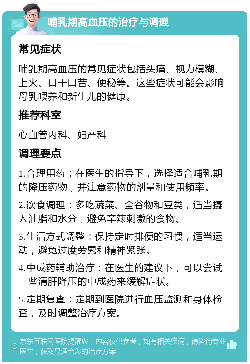 哺乳期高血压的治疗与调理 常见症状 哺乳期高血压的常见症状包括头痛、视力模糊、上火、口干口苦、便秘等。这些症状可能会影响母乳喂养和新生儿的健康。 推荐科室 心血管内科、妇产科 调理要点 1.合理用药：在医生的指导下，选择适合哺乳期的降压药物，并注意药物的剂量和使用频率。 2.饮食调理：多吃蔬菜、全谷物和豆类，适当摄入油脂和水分，避免辛辣刺激的食物。 3.生活方式调整：保持定时排便的习惯，适当运动，避免过度劳累和精神紧张。 4.中成药辅助治疗：在医生的建议下，可以尝试一些清肝降压的中成药来缓解症状。 5.定期复查：定期到医院进行血压监测和身体检查，及时调整治疗方案。