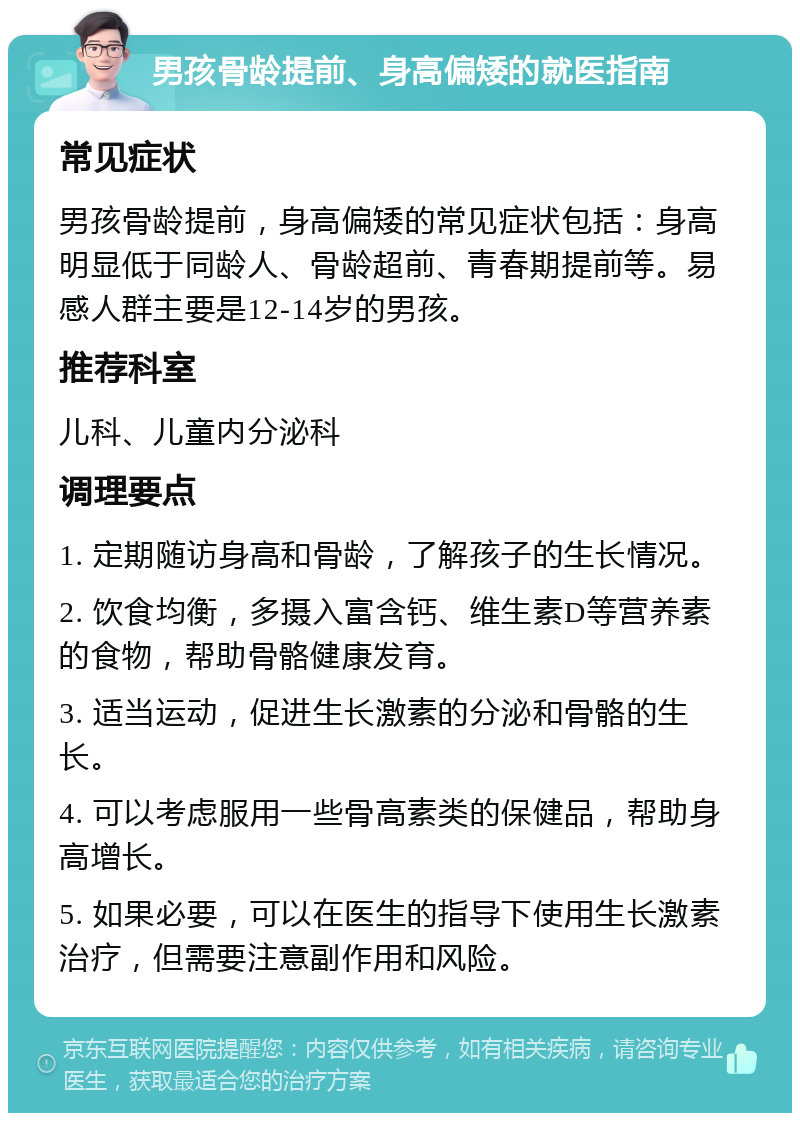 男孩骨龄提前、身高偏矮的就医指南 常见症状 男孩骨龄提前，身高偏矮的常见症状包括：身高明显低于同龄人、骨龄超前、青春期提前等。易感人群主要是12-14岁的男孩。 推荐科室 儿科、儿童内分泌科 调理要点 1. 定期随访身高和骨龄，了解孩子的生长情况。 2. 饮食均衡，多摄入富含钙、维生素D等营养素的食物，帮助骨骼健康发育。 3. 适当运动，促进生长激素的分泌和骨骼的生长。 4. 可以考虑服用一些骨高素类的保健品，帮助身高增长。 5. 如果必要，可以在医生的指导下使用生长激素治疗，但需要注意副作用和风险。