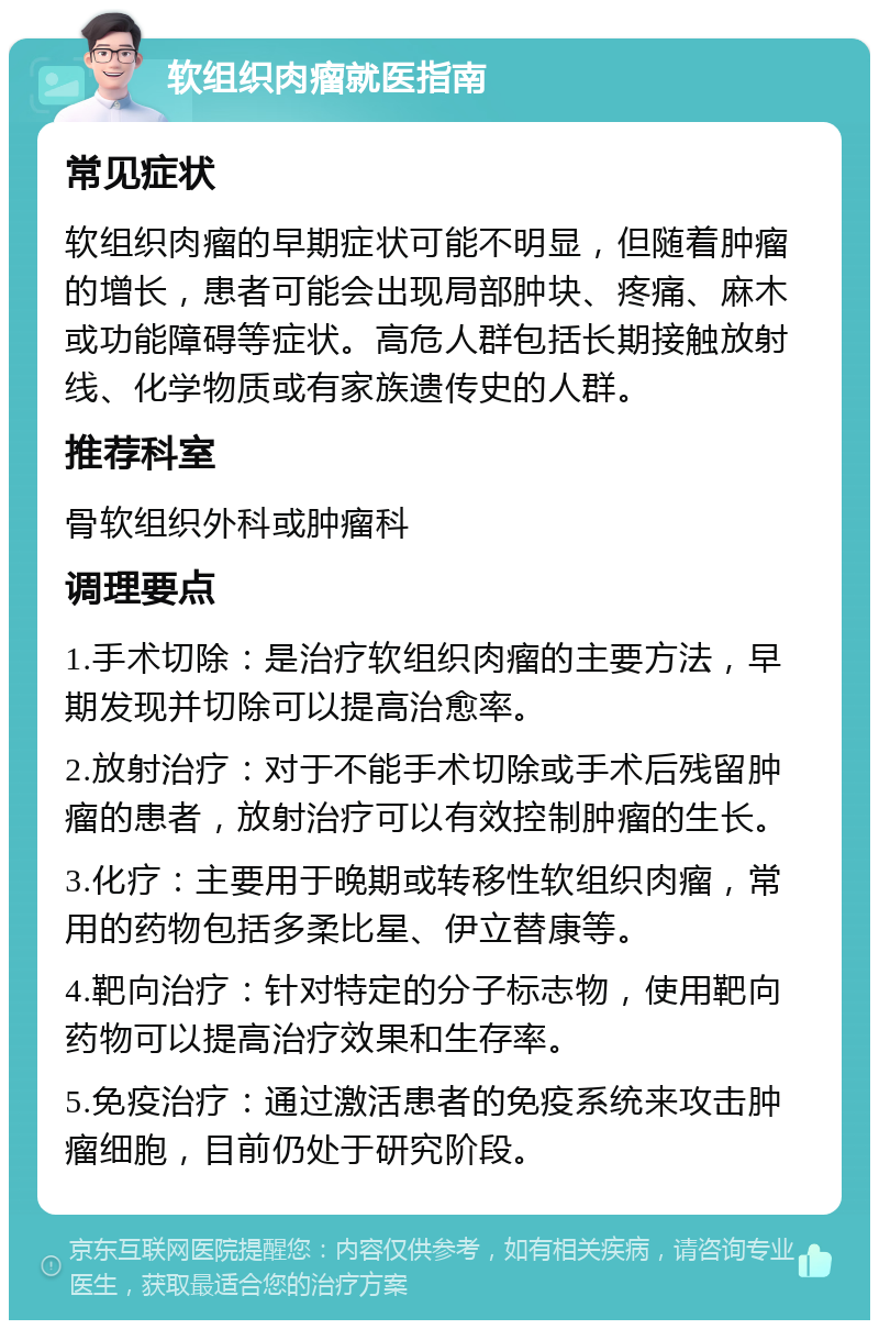 软组织肉瘤就医指南 常见症状 软组织肉瘤的早期症状可能不明显，但随着肿瘤的增长，患者可能会出现局部肿块、疼痛、麻木或功能障碍等症状。高危人群包括长期接触放射线、化学物质或有家族遗传史的人群。 推荐科室 骨软组织外科或肿瘤科 调理要点 1.手术切除：是治疗软组织肉瘤的主要方法，早期发现并切除可以提高治愈率。 2.放射治疗：对于不能手术切除或手术后残留肿瘤的患者，放射治疗可以有效控制肿瘤的生长。 3.化疗：主要用于晚期或转移性软组织肉瘤，常用的药物包括多柔比星、伊立替康等。 4.靶向治疗：针对特定的分子标志物，使用靶向药物可以提高治疗效果和生存率。 5.免疫治疗：通过激活患者的免疫系统来攻击肿瘤细胞，目前仍处于研究阶段。