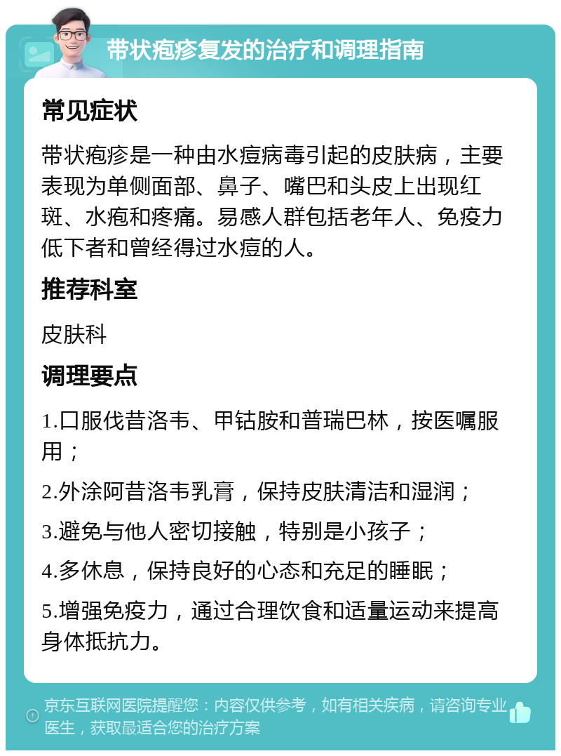 带状疱疹复发的治疗和调理指南 常见症状 带状疱疹是一种由水痘病毒引起的皮肤病，主要表现为单侧面部、鼻子、嘴巴和头皮上出现红斑、水疱和疼痛。易感人群包括老年人、免疫力低下者和曾经得过水痘的人。 推荐科室 皮肤科 调理要点 1.口服伐昔洛韦、甲钴胺和普瑞巴林，按医嘱服用； 2.外涂阿昔洛韦乳膏，保持皮肤清洁和湿润； 3.避免与他人密切接触，特别是小孩子； 4.多休息，保持良好的心态和充足的睡眠； 5.增强免疫力，通过合理饮食和适量运动来提高身体抵抗力。