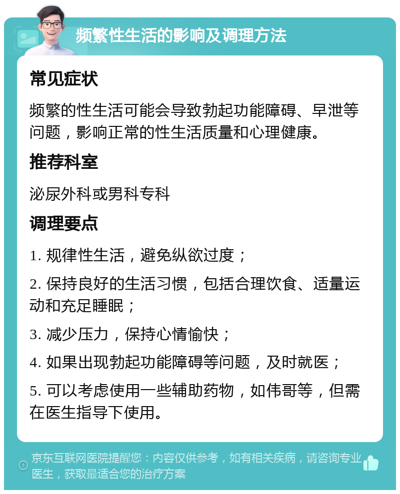 频繁性生活的影响及调理方法 常见症状 频繁的性生活可能会导致勃起功能障碍、早泄等问题，影响正常的性生活质量和心理健康。 推荐科室 泌尿外科或男科专科 调理要点 1. 规律性生活，避免纵欲过度； 2. 保持良好的生活习惯，包括合理饮食、适量运动和充足睡眠； 3. 减少压力，保持心情愉快； 4. 如果出现勃起功能障碍等问题，及时就医； 5. 可以考虑使用一些辅助药物，如伟哥等，但需在医生指导下使用。