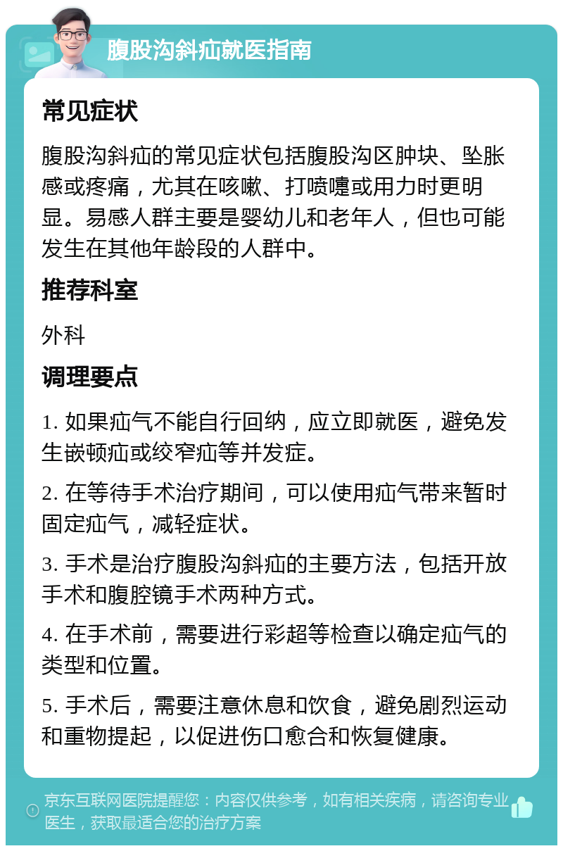 腹股沟斜疝就医指南 常见症状 腹股沟斜疝的常见症状包括腹股沟区肿块、坠胀感或疼痛，尤其在咳嗽、打喷嚏或用力时更明显。易感人群主要是婴幼儿和老年人，但也可能发生在其他年龄段的人群中。 推荐科室 外科 调理要点 1. 如果疝气不能自行回纳，应立即就医，避免发生嵌顿疝或绞窄疝等并发症。 2. 在等待手术治疗期间，可以使用疝气带来暂时固定疝气，减轻症状。 3. 手术是治疗腹股沟斜疝的主要方法，包括开放手术和腹腔镜手术两种方式。 4. 在手术前，需要进行彩超等检查以确定疝气的类型和位置。 5. 手术后，需要注意休息和饮食，避免剧烈运动和重物提起，以促进伤口愈合和恢复健康。