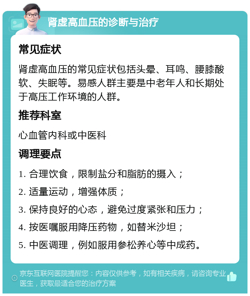 肾虚高血压的诊断与治疗 常见症状 肾虚高血压的常见症状包括头晕、耳鸣、腰膝酸软、失眠等。易感人群主要是中老年人和长期处于高压工作环境的人群。 推荐科室 心血管内科或中医科 调理要点 1. 合理饮食，限制盐分和脂肪的摄入； 2. 适量运动，增强体质； 3. 保持良好的心态，避免过度紧张和压力； 4. 按医嘱服用降压药物，如替米沙坦； 5. 中医调理，例如服用参松养心等中成药。