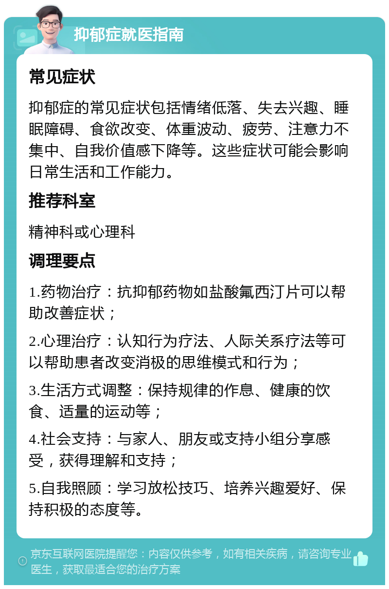 抑郁症就医指南 常见症状 抑郁症的常见症状包括情绪低落、失去兴趣、睡眠障碍、食欲改变、体重波动、疲劳、注意力不集中、自我价值感下降等。这些症状可能会影响日常生活和工作能力。 推荐科室 精神科或心理科 调理要点 1.药物治疗：抗抑郁药物如盐酸氟西汀片可以帮助改善症状； 2.心理治疗：认知行为疗法、人际关系疗法等可以帮助患者改变消极的思维模式和行为； 3.生活方式调整：保持规律的作息、健康的饮食、适量的运动等； 4.社会支持：与家人、朋友或支持小组分享感受，获得理解和支持； 5.自我照顾：学习放松技巧、培养兴趣爱好、保持积极的态度等。