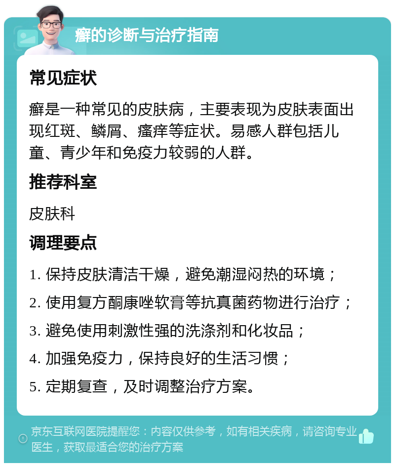 癣的诊断与治疗指南 常见症状 癣是一种常见的皮肤病，主要表现为皮肤表面出现红斑、鳞屑、瘙痒等症状。易感人群包括儿童、青少年和免疫力较弱的人群。 推荐科室 皮肤科 调理要点 1. 保持皮肤清洁干燥，避免潮湿闷热的环境； 2. 使用复方酮康唑软膏等抗真菌药物进行治疗； 3. 避免使用刺激性强的洗涤剂和化妆品； 4. 加强免疫力，保持良好的生活习惯； 5. 定期复查，及时调整治疗方案。