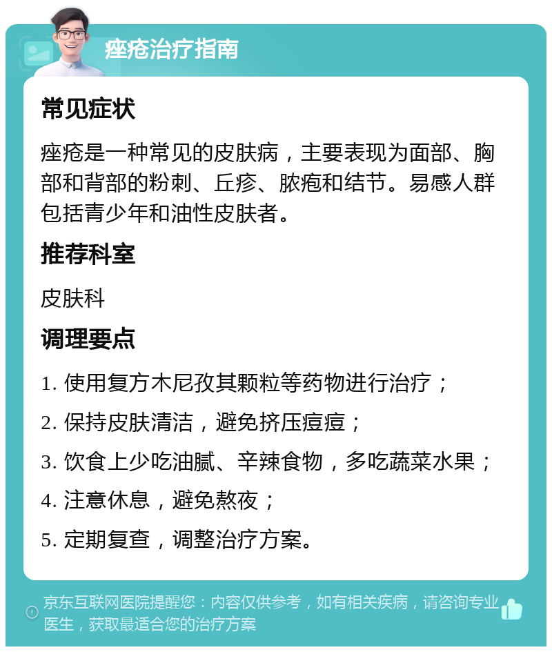 痤疮治疗指南 常见症状 痤疮是一种常见的皮肤病，主要表现为面部、胸部和背部的粉刺、丘疹、脓疱和结节。易感人群包括青少年和油性皮肤者。 推荐科室 皮肤科 调理要点 1. 使用复方木尼孜其颗粒等药物进行治疗； 2. 保持皮肤清洁，避免挤压痘痘； 3. 饮食上少吃油腻、辛辣食物，多吃蔬菜水果； 4. 注意休息，避免熬夜； 5. 定期复查，调整治疗方案。