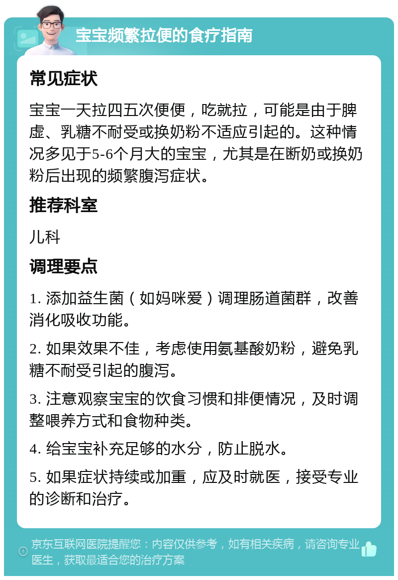 宝宝频繁拉便的食疗指南 常见症状 宝宝一天拉四五次便便，吃就拉，可能是由于脾虚、乳糖不耐受或换奶粉不适应引起的。这种情况多见于5-6个月大的宝宝，尤其是在断奶或换奶粉后出现的频繁腹泻症状。 推荐科室 儿科 调理要点 1. 添加益生菌（如妈咪爱）调理肠道菌群，改善消化吸收功能。 2. 如果效果不佳，考虑使用氨基酸奶粉，避免乳糖不耐受引起的腹泻。 3. 注意观察宝宝的饮食习惯和排便情况，及时调整喂养方式和食物种类。 4. 给宝宝补充足够的水分，防止脱水。 5. 如果症状持续或加重，应及时就医，接受专业的诊断和治疗。