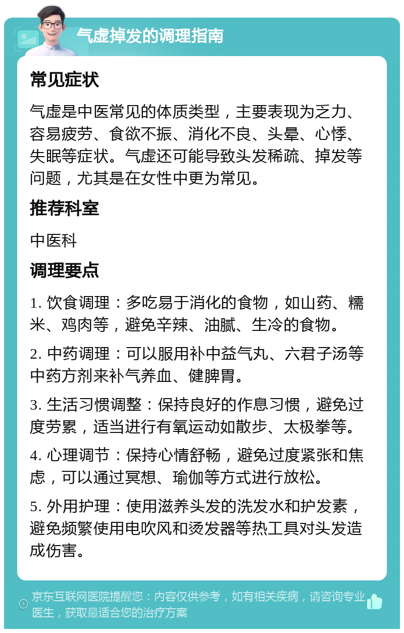 气虚掉发的调理指南 常见症状 气虚是中医常见的体质类型，主要表现为乏力、容易疲劳、食欲不振、消化不良、头晕、心悸、失眠等症状。气虚还可能导致头发稀疏、掉发等问题，尤其是在女性中更为常见。 推荐科室 中医科 调理要点 1. 饮食调理：多吃易于消化的食物，如山药、糯米、鸡肉等，避免辛辣、油腻、生冷的食物。 2. 中药调理：可以服用补中益气丸、六君子汤等中药方剂来补气养血、健脾胃。 3. 生活习惯调整：保持良好的作息习惯，避免过度劳累，适当进行有氧运动如散步、太极拳等。 4. 心理调节：保持心情舒畅，避免过度紧张和焦虑，可以通过冥想、瑜伽等方式进行放松。 5. 外用护理：使用滋养头发的洗发水和护发素，避免频繁使用电吹风和烫发器等热工具对头发造成伤害。