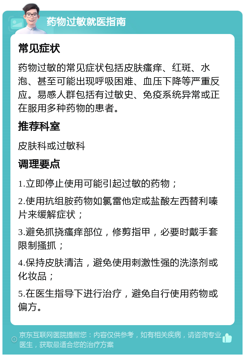 药物过敏就医指南 常见症状 药物过敏的常见症状包括皮肤瘙痒、红斑、水泡、甚至可能出现呼吸困难、血压下降等严重反应。易感人群包括有过敏史、免疫系统异常或正在服用多种药物的患者。 推荐科室 皮肤科或过敏科 调理要点 1.立即停止使用可能引起过敏的药物； 2.使用抗组胺药物如氯雷他定或盐酸左西替利嗪片来缓解症状； 3.避免抓挠瘙痒部位，修剪指甲，必要时戴手套限制搔抓； 4.保持皮肤清洁，避免使用刺激性强的洗涤剂或化妆品； 5.在医生指导下进行治疗，避免自行使用药物或偏方。