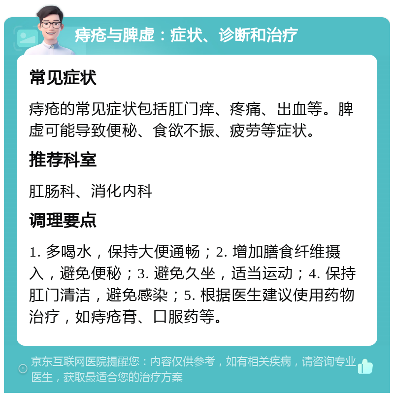 痔疮与脾虚：症状、诊断和治疗 常见症状 痔疮的常见症状包括肛门痒、疼痛、出血等。脾虚可能导致便秘、食欲不振、疲劳等症状。 推荐科室 肛肠科、消化内科 调理要点 1. 多喝水，保持大便通畅；2. 增加膳食纤维摄入，避免便秘；3. 避免久坐，适当运动；4. 保持肛门清洁，避免感染；5. 根据医生建议使用药物治疗，如痔疮膏、口服药等。