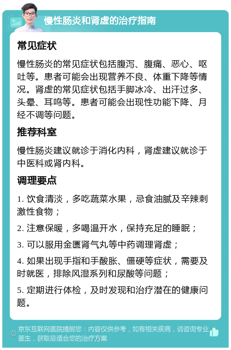 慢性肠炎和肾虚的治疗指南 常见症状 慢性肠炎的常见症状包括腹泻、腹痛、恶心、呕吐等。患者可能会出现营养不良、体重下降等情况。肾虚的常见症状包括手脚冰冷、出汗过多、头晕、耳鸣等。患者可能会出现性功能下降、月经不调等问题。 推荐科室 慢性肠炎建议就诊于消化内科，肾虚建议就诊于中医科或肾内科。 调理要点 1. 饮食清淡，多吃蔬菜水果，忌食油腻及辛辣刺激性食物； 2. 注意保暖，多喝温开水，保持充足的睡眠； 3. 可以服用金匮肾气丸等中药调理肾虚； 4. 如果出现手指和手酸胀、僵硬等症状，需要及时就医，排除风湿系列和尿酸等问题； 5. 定期进行体检，及时发现和治疗潜在的健康问题。