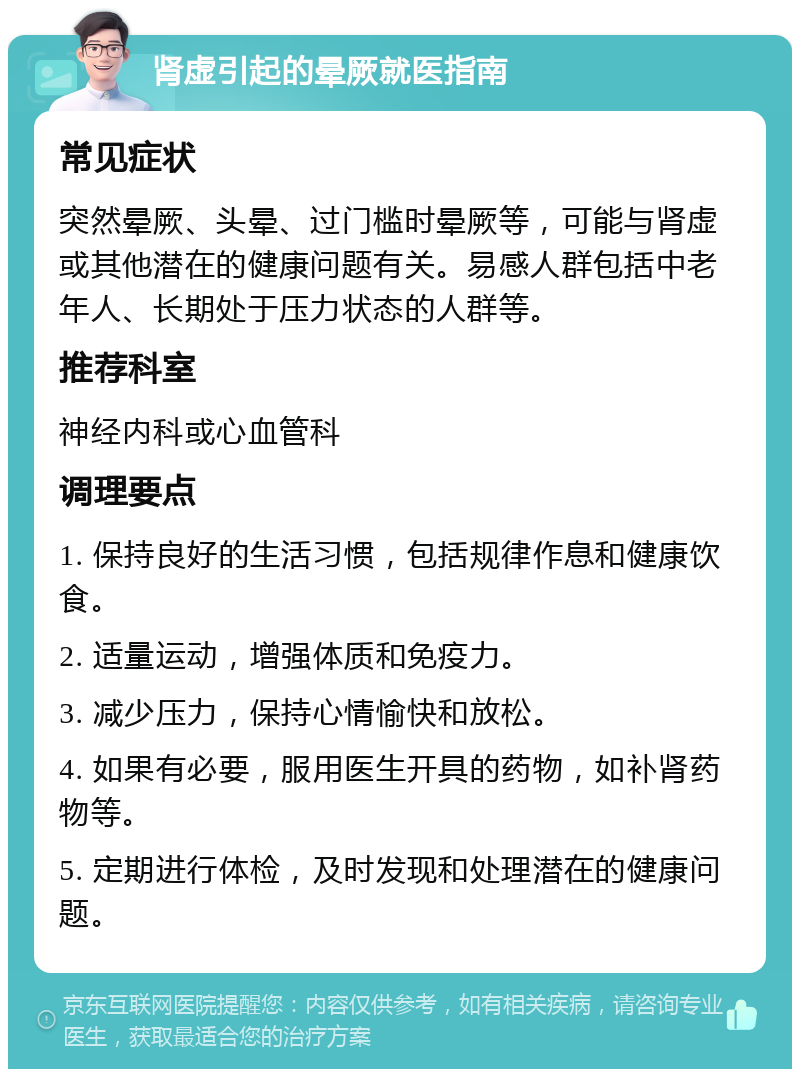 肾虚引起的晕厥就医指南 常见症状 突然晕厥、头晕、过门槛时晕厥等，可能与肾虚或其他潜在的健康问题有关。易感人群包括中老年人、长期处于压力状态的人群等。 推荐科室 神经内科或心血管科 调理要点 1. 保持良好的生活习惯，包括规律作息和健康饮食。 2. 适量运动，增强体质和免疫力。 3. 减少压力，保持心情愉快和放松。 4. 如果有必要，服用医生开具的药物，如补肾药物等。 5. 定期进行体检，及时发现和处理潜在的健康问题。