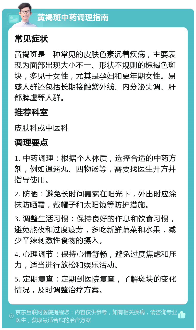 黄褐斑中药调理指南 常见症状 黄褐斑是一种常见的皮肤色素沉着疾病，主要表现为面部出现大小不一、形状不规则的棕褐色斑块，多见于女性，尤其是孕妇和更年期女性。易感人群还包括长期接触紫外线、内分泌失调、肝郁脾虚等人群。 推荐科室 皮肤科或中医科 调理要点 1. 中药调理：根据个人体质，选择合适的中药方剂，例如逍遥丸、四物汤等，需要找医生开方并指导使用。 2. 防晒：避免长时间暴露在阳光下，外出时应涂抹防晒霜，戴帽子和太阳镜等防护措施。 3. 调整生活习惯：保持良好的作息和饮食习惯，避免熬夜和过度疲劳，多吃新鲜蔬菜和水果，减少辛辣刺激性食物的摄入。 4. 心理调节：保持心情舒畅，避免过度焦虑和压力，适当进行放松和娱乐活动。 5. 定期复查：定期到医院复查，了解斑块的变化情况，及时调整治疗方案。