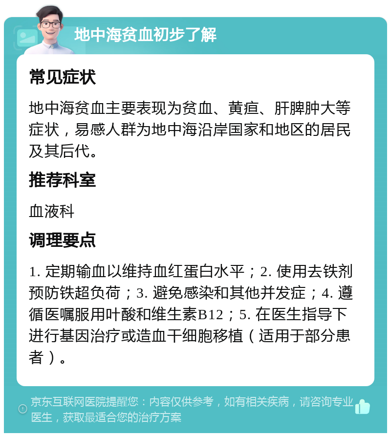 地中海贫血初步了解 常见症状 地中海贫血主要表现为贫血、黄疸、肝脾肿大等症状，易感人群为地中海沿岸国家和地区的居民及其后代。 推荐科室 血液科 调理要点 1. 定期输血以维持血红蛋白水平；2. 使用去铁剂预防铁超负荷；3. 避免感染和其他并发症；4. 遵循医嘱服用叶酸和维生素B12；5. 在医生指导下进行基因治疗或造血干细胞移植（适用于部分患者）。