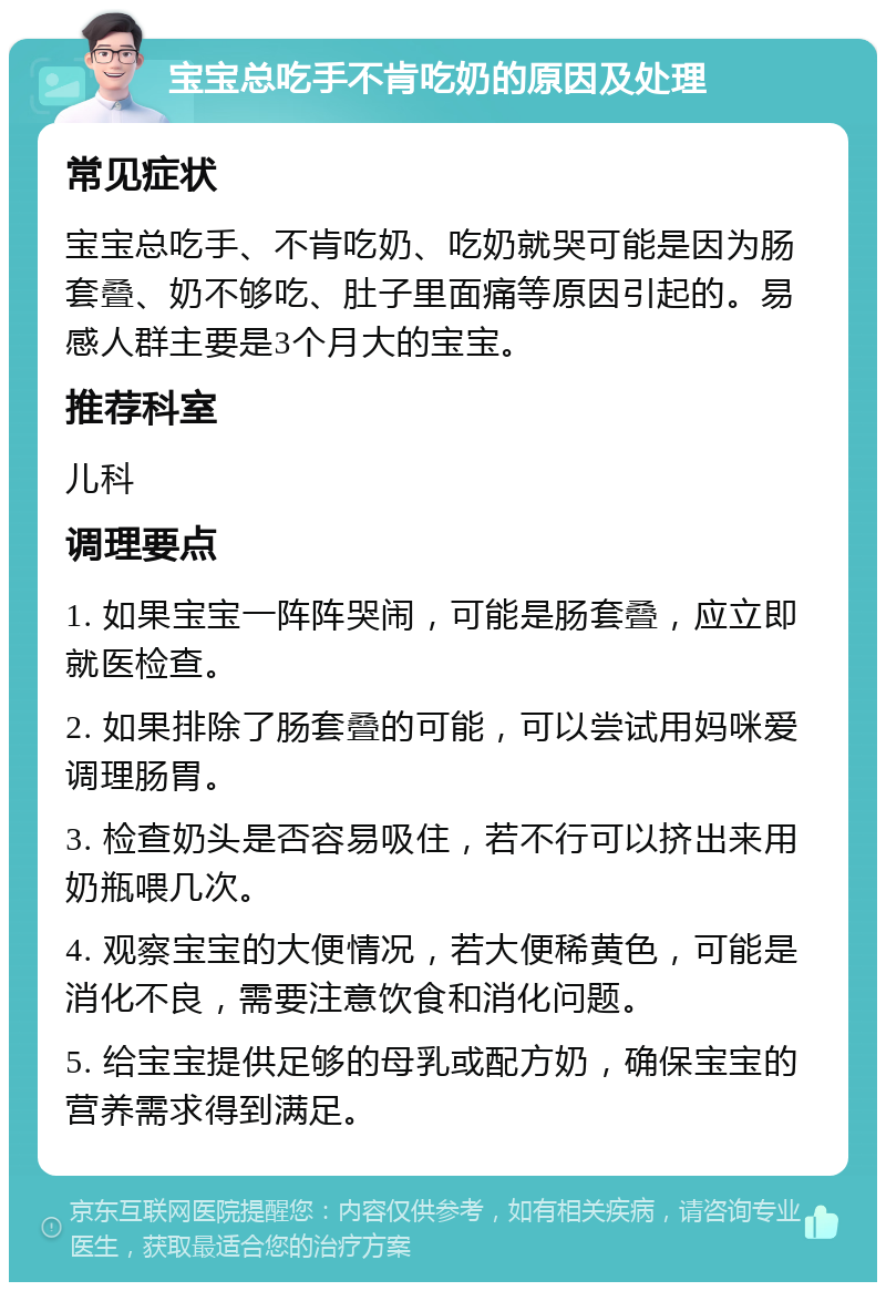 宝宝总吃手不肯吃奶的原因及处理 常见症状 宝宝总吃手、不肯吃奶、吃奶就哭可能是因为肠套叠、奶不够吃、肚子里面痛等原因引起的。易感人群主要是3个月大的宝宝。 推荐科室 儿科 调理要点 1. 如果宝宝一阵阵哭闹，可能是肠套叠，应立即就医检查。 2. 如果排除了肠套叠的可能，可以尝试用妈咪爱调理肠胃。 3. 检查奶头是否容易吸住，若不行可以挤出来用奶瓶喂几次。 4. 观察宝宝的大便情况，若大便稀黄色，可能是消化不良，需要注意饮食和消化问题。 5. 给宝宝提供足够的母乳或配方奶，确保宝宝的营养需求得到满足。