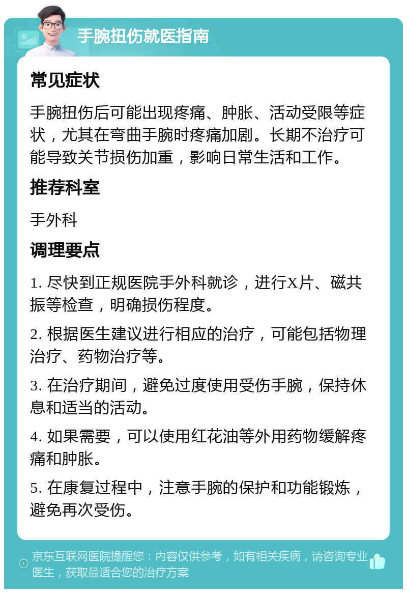 手腕扭伤就医指南 常见症状 手腕扭伤后可能出现疼痛、肿胀、活动受限等症状，尤其在弯曲手腕时疼痛加剧。长期不治疗可能导致关节损伤加重，影响日常生活和工作。 推荐科室 手外科 调理要点 1. 尽快到正规医院手外科就诊，进行X片、磁共振等检查，明确损伤程度。 2. 根据医生建议进行相应的治疗，可能包括物理治疗、药物治疗等。 3. 在治疗期间，避免过度使用受伤手腕，保持休息和适当的活动。 4. 如果需要，可以使用红花油等外用药物缓解疼痛和肿胀。 5. 在康复过程中，注意手腕的保护和功能锻炼，避免再次受伤。