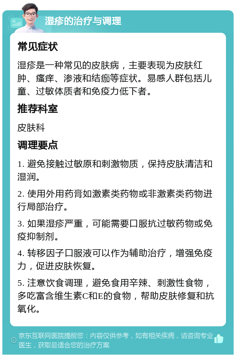 湿疹的治疗与调理 常见症状 湿疹是一种常见的皮肤病，主要表现为皮肤红肿、瘙痒、渗液和结痂等症状。易感人群包括儿童、过敏体质者和免疫力低下者。 推荐科室 皮肤科 调理要点 1. 避免接触过敏原和刺激物质，保持皮肤清洁和湿润。 2. 使用外用药膏如激素类药物或非激素类药物进行局部治疗。 3. 如果湿疹严重，可能需要口服抗过敏药物或免疫抑制剂。 4. 转移因子口服液可以作为辅助治疗，增强免疫力，促进皮肤恢复。 5. 注意饮食调理，避免食用辛辣、刺激性食物，多吃富含维生素C和E的食物，帮助皮肤修复和抗氧化。