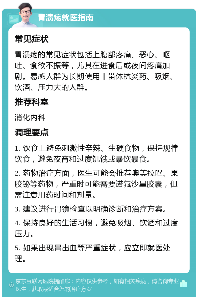 胃溃疡就医指南 常见症状 胃溃疡的常见症状包括上腹部疼痛、恶心、呕吐、食欲不振等，尤其在进食后或夜间疼痛加剧。易感人群为长期使用非甾体抗炎药、吸烟、饮酒、压力大的人群。 推荐科室 消化内科 调理要点 1. 饮食上避免刺激性辛辣、生硬食物，保持规律饮食，避免夜宵和过度饥饿或暴饮暴食。 2. 药物治疗方面，医生可能会推荐奥美拉唑、果胶铋等药物，严重时可能需要诺氟沙星胶囊，但需注意用药时间和剂量。 3. 建议进行胃镜检查以明确诊断和治疗方案。 4. 保持良好的生活习惯，避免吸烟、饮酒和过度压力。 5. 如果出现胃出血等严重症状，应立即就医处理。