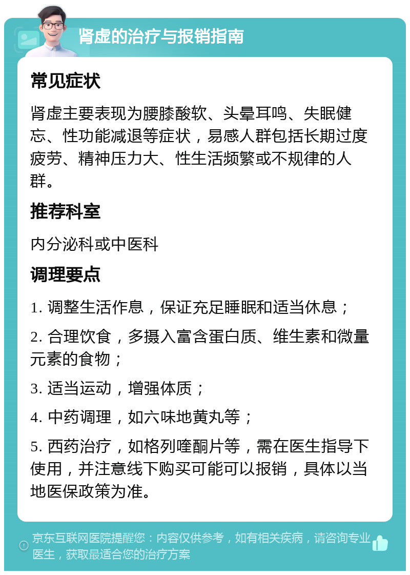 肾虚的治疗与报销指南 常见症状 肾虚主要表现为腰膝酸软、头晕耳鸣、失眠健忘、性功能减退等症状，易感人群包括长期过度疲劳、精神压力大、性生活频繁或不规律的人群。 推荐科室 内分泌科或中医科 调理要点 1. 调整生活作息，保证充足睡眠和适当休息； 2. 合理饮食，多摄入富含蛋白质、维生素和微量元素的食物； 3. 适当运动，增强体质； 4. 中药调理，如六味地黄丸等； 5. 西药治疗，如格列喹酮片等，需在医生指导下使用，并注意线下购买可能可以报销，具体以当地医保政策为准。