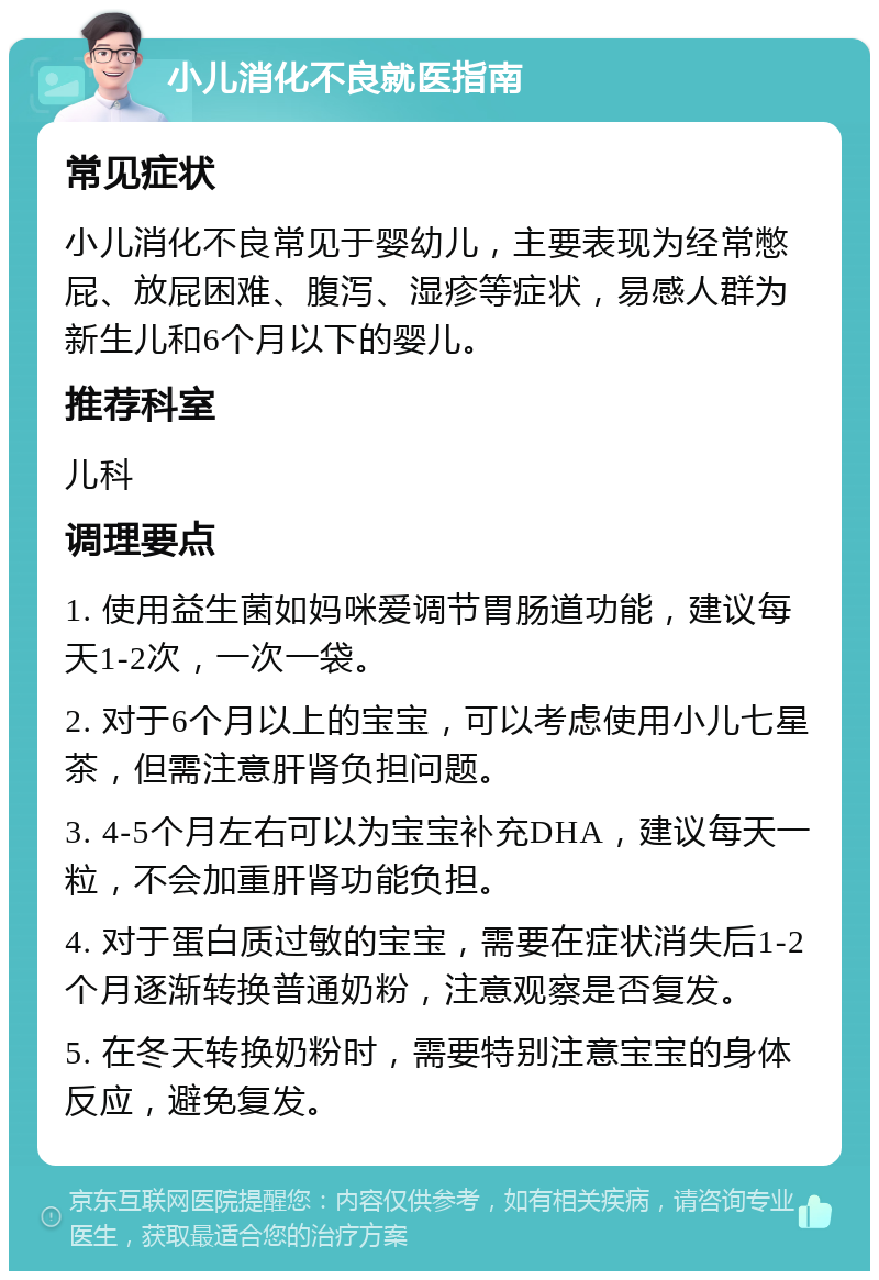 小儿消化不良就医指南 常见症状 小儿消化不良常见于婴幼儿，主要表现为经常憋屁、放屁困难、腹泻、湿疹等症状，易感人群为新生儿和6个月以下的婴儿。 推荐科室 儿科 调理要点 1. 使用益生菌如妈咪爱调节胃肠道功能，建议每天1-2次，一次一袋。 2. 对于6个月以上的宝宝，可以考虑使用小儿七星茶，但需注意肝肾负担问题。 3. 4-5个月左右可以为宝宝补充DHA，建议每天一粒，不会加重肝肾功能负担。 4. 对于蛋白质过敏的宝宝，需要在症状消失后1-2个月逐渐转换普通奶粉，注意观察是否复发。 5. 在冬天转换奶粉时，需要特别注意宝宝的身体反应，避免复发。