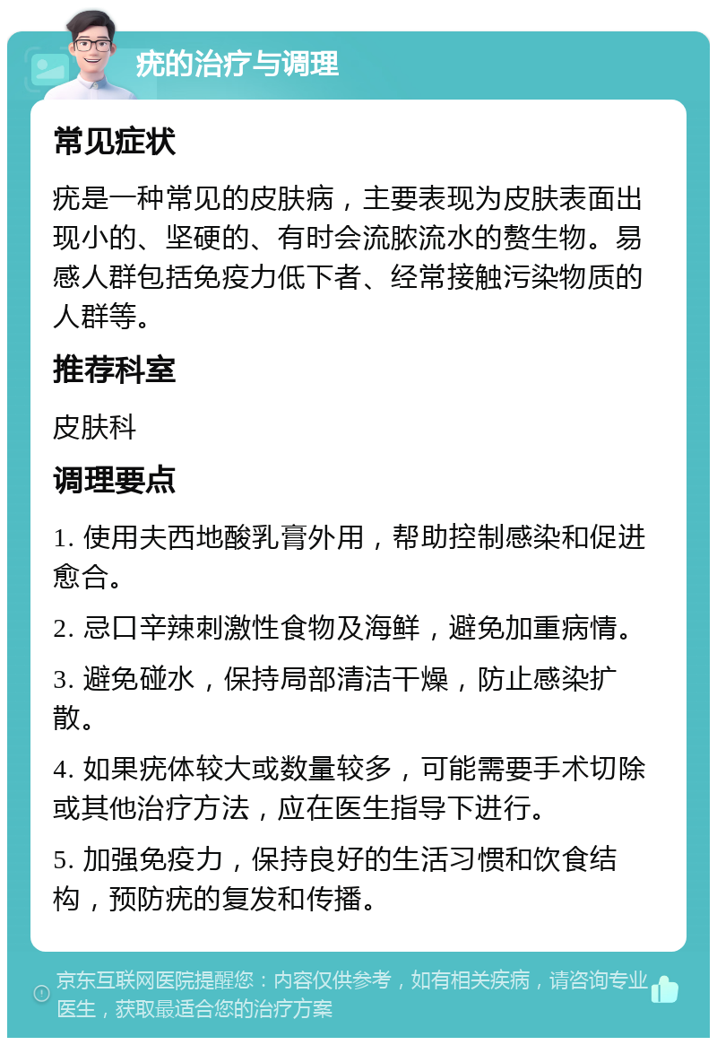 疣的治疗与调理 常见症状 疣是一种常见的皮肤病，主要表现为皮肤表面出现小的、坚硬的、有时会流脓流水的赘生物。易感人群包括免疫力低下者、经常接触污染物质的人群等。 推荐科室 皮肤科 调理要点 1. 使用夫西地酸乳膏外用，帮助控制感染和促进愈合。 2. 忌口辛辣刺激性食物及海鲜，避免加重病情。 3. 避免碰水，保持局部清洁干燥，防止感染扩散。 4. 如果疣体较大或数量较多，可能需要手术切除或其他治疗方法，应在医生指导下进行。 5. 加强免疫力，保持良好的生活习惯和饮食结构，预防疣的复发和传播。