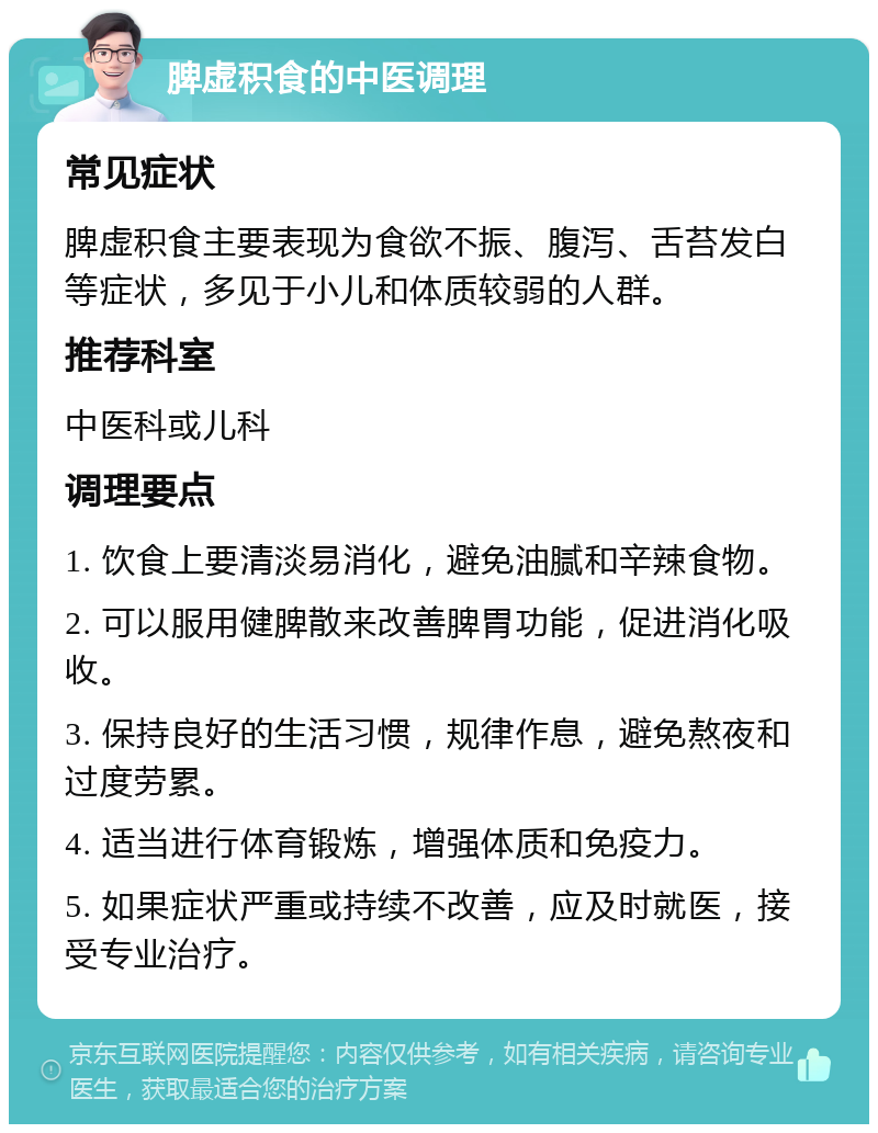 脾虚积食的中医调理 常见症状 脾虚积食主要表现为食欲不振、腹泻、舌苔发白等症状，多见于小儿和体质较弱的人群。 推荐科室 中医科或儿科 调理要点 1. 饮食上要清淡易消化，避免油腻和辛辣食物。 2. 可以服用健脾散来改善脾胃功能，促进消化吸收。 3. 保持良好的生活习惯，规律作息，避免熬夜和过度劳累。 4. 适当进行体育锻炼，增强体质和免疫力。 5. 如果症状严重或持续不改善，应及时就医，接受专业治疗。